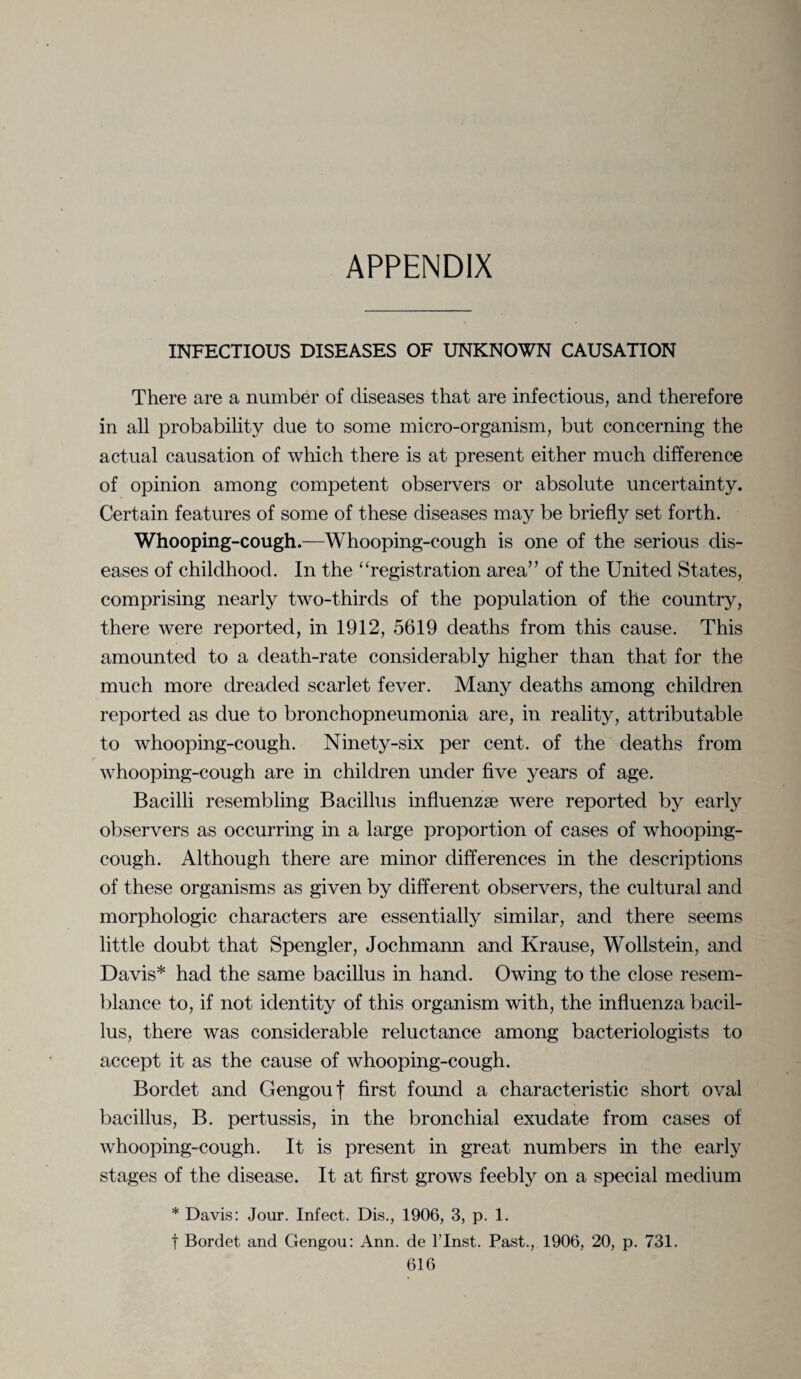 APPENDIX INFECTIOUS DISEASES OF UNKNOWN CAUSATION There are a number of diseases that are infectious, and therefore in all probability due to some micro-organism, but concerning the actual causation of which there is at present either much difference of opinion among competent observers or absolute uncertainty. Certain features of some of these diseases may be briefly set forth. Whooping-cough.—Whooping-cough is one of the serious dis¬ eases of childhood. In the “registration area” of the United States, comprising nearly two-thirds of the population of the country, there were reported, in 1912, 5619 deaths from this cause. This amounted to a death-rate considerably higher than that for the much more dreaded scarlet fever. Many deaths among children reported as due to bronchopneumonia are, in reality, attributable to whooping-cough. Ninety-six per cent, of the deaths from whooping-cough are in children under five years of age. Bacilli resembling Bacillus influenzge were reported by early observers as occurring in a large proportion of cases of whooping- cough. Although there are minor differences in the descriptions of these organisms as given by different observers, the cultural and morphologic characters are essentially similar, and there seems little doubt that Spengler, Jochmann and Krause, Wollstein, and Davis* had the same bacillus in hand. Owing to the close resem¬ blance to, if not identity of this organism with, the influenza bacil¬ lus, there was considerable reluctance among bacteriologists to accept it as the cause of whooping-cough. Bordet and Gengouf first found a characteristic short oval bacillus, B. pertussis, in the bronchial exudate from cases of whooping-cough. It is present in great numbers in the early stages of the disease. It at first grows feebly on a special medium * Davis: Jour. Infect. Dis., 1906, 3, p. 1. t Bordet and Gengou: Ann. de l’lnst. Past., 1906, 20, p. 731.