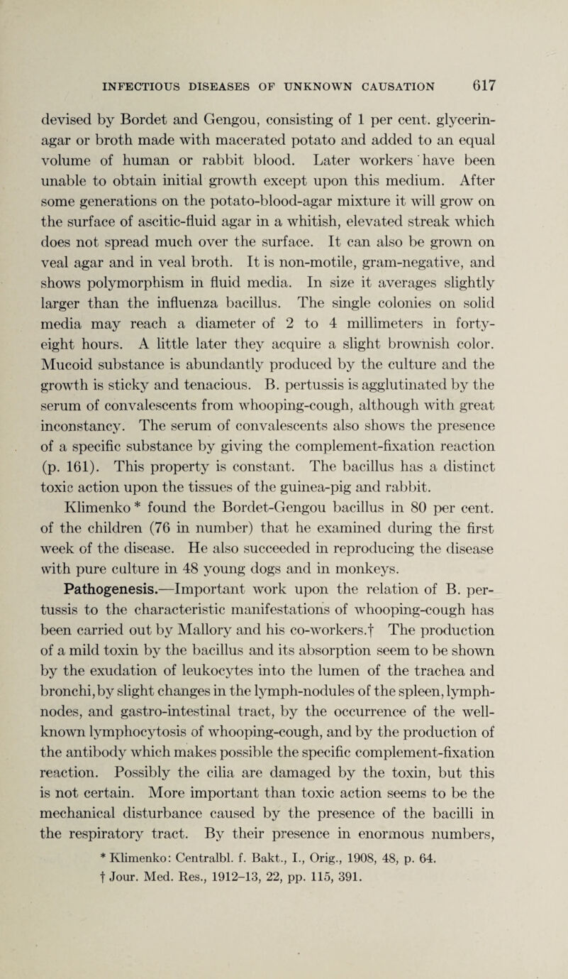 devised by Bordet and Gengou, consisting of 1 per cent, glycerin- agar or broth made with macerated potato and added to an equal volume of human or rabbit blood. Later workers ' have been unable to obtain initial growth except upon this medium. After some generations on the potato-blood-agar mixture it will grow on the surface of ascitic-fluid agar in a whitish, elevated streak which does not spread much over the surface. It can also be grown on veal agar and in veal broth. It is non-motile, gram-negative, and shows polymorphism in fluid media. In size it averages slightly larger than the influenza bacillus. The single colonies on solid media may reach a diameter of 2 to 4 millimeters in forty- eight hours. A little later they acquire a slight brownish color. Mucoid substance is abundantly produced by the culture and the growth is sticky and tenacious. B. pertussis is agglutinated by the serum of convalescents from whooping-cough, although with great inconstancy. The serum of convalescents also shows the presence of a specific substance by giving the complement-fixation reaction (p. 161). This property is constant. The bacillus has a distinct toxic action upon the tissues of the guinea-pig and rabbit. Klimenko * found the Bordet-Gengou bacillus in 80 per cent, of the children (76 in number) that he examined during the first week of the disease. He also succeeded in reproducing the disease with pure culture in 48 young dogs and in monkeys. Pathogenesis.—Important work upon the relation of B. per¬ tussis to the characteristic manifestations of whooping-cough has been carried out by Mallory and his co-workers.f The production of a mild toxin by the bacillus and its absorption seem to be shown by the exudation of leukocytes into the lumen of the trachea and bronchi, by slight changes in the lymph-nodules of the spleen, lymph- nodes, and gastro-intestinal tract, by the occurrence of the well- known lymphocytosis of whooping-cough, and by the production of the antibody which makes possible the specific complement-fixation reaction. Possibly the cilia are damaged by the toxin, but this is not certain. More important than toxic action seems to be the mechanical disturbance caused by the presence of the bacilli in the respiratory tract. By their presence in enomious numbers, * Klimenko: Centralbl. f. Bakt., I., Orig., 1908, 48, p. 64. t Jour. Med. Res., 1912-13, 22, pp. 115, 391.