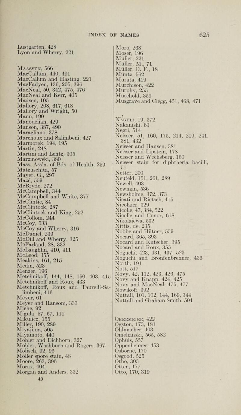 Lustgarten, 428 Lyon and Wherry, 221 Maassen, 566 MacCallum, 440, 491 MacCallum and Hasting, 221 MacFadyen, 136, 205, 396 MacNeal, 50, 342, 475, 476 MacNeal and Kerr, 405 Madsen, 105 Mallory, 208, 617, 618 Mallory and Wright, 50 Mann, 190 Manouelian, 429 Manson, 387, 490 Maragliano, 378 Marchoux and Salimbeni, 427 Marmorek, 194, 195 Martin, 248 Martini and Lentz, 305 Marzinowski, 380 Mass. Ass’n. of Bds. of Health, 259 Matzuschita, 57 Mayer, G., 297 Maze, 559 McBryde, 272 McCampbell, 344 McGampbell and White, 377 McClintic, 84 McClintock, 287 McClintock and King, 252 McCollom, 244 McCoy, 533 McCoy and Wherry, 316 McDaniel, 239 McDill and Wherry, 325 McFarland, 28, 332 McLaughlin, 410, 411 McLeod, 355 Meakins, 161, 215 Medin, 523 Menzer, 196 Metchnikoff, 144, 148, 150, 403, 415 Metchnikoff and Roux, 433 Metchnikoff, Roux and Taurelli-Sa- limbeni, 416 Meyer, 61 Meyer and Ransom, 333 Miehe, 92 Migula, 57, 67, 111 Mikulicz, 155 Miller, 190, 289 Miyajima, 505 Miyamoto, 440 Mohler and Eichhorn, 327 Mohler, Washburn and Rogers, 367 Molisch, 92, 96 Moller spore stain, 48 Moore, 263, 396 Morax, 404 Morgan and Anders, 332 40 Moro, 268 Moser, 196 Muller, 221 Muller, M., 71 Mtiller, O. F., 18 Muntz, 562 Murata, 419 Murchison, 422 Murphy, 255 Musehold, 359 Musgrave and Clegg, 451, 468, 471 Nageli, 19, 372 Nakanishi, 63 Negri, 514 Neisser, 51, 160, 175, 214, 219, 241, 381, 432 Neisser and Hansen, 381 Neisser and Lipstein, 178 Neisser and Wechsberg, 160 Neisser stain for diphtheria bacilli, 51 Netter, 200 Neufeld, 151, 261, 289 Newell, 403 Newman, 536 Newsholme, 372, 373 Nicati and Rietsch, 415 Nicolaier, 329 Nicolle, 47, 384, 522 Nicolle and Conor, 618 Nikolaiewa, 532 Nittis, de, 235 Nobbe and Hiltner, 559 Nocard, 365, 393 Nocard and Kutscher, 395 Nocard and Roux, 355 Noguchi, 423, 431, 437, 523 Noguchi and Bronfenbrenner, 436 North, 191 Nott, 517 Novy, 42, 112, 423, 426, 475 Novy and Knapp, 424, 425 Novy and MacNeal, 475, 477 Nowikoff, 392 Nutt all, 101, 102, 144, 169, 344 Nuttall and Graham Smith, 504 Obermeier, 422 Ogston, 173, 181 Ohlmacher, 403 Omelianski, 565, 582 Ophiils, 557 Oppenheimer, 453 Osborne, 170 Osgood, 525 Otho, 305 Often, 177 Otto, 170, 319