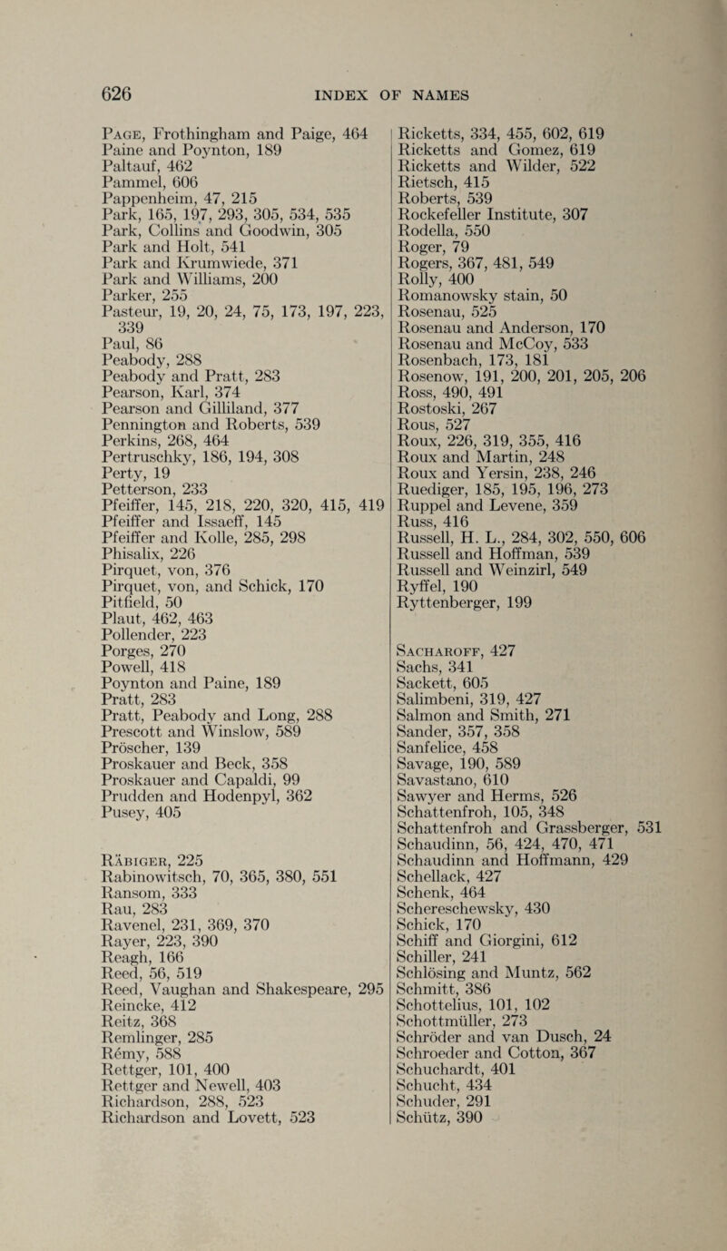 Page, Frothingham and Paige, 464 Paine and Poynton, 189 Paltauf, 462 Pammel, 606 Pappenheim, 47, 215 Park, 165, 197, 293, 305, 534, 535 Park, Collins and Goodwin, 305 Park and Holt, 541 Park and Krumwiede, 371 Park and Williams, 200 PtirlvGr 2 3 3 Pasteur, 19, 20, 24, 75, 173, 197, 223, 339 Paul, 86 Peabody, 288 Peabody and Pratt, 283 Pearson, Karl, 374 Pearson and Gilliland, 377 Pennington and Roberts, 539 Perkins, 268, 464 Pertruschky, 186, 194, 308 Perty, 19 Petterson, 233 Pfeiffer, 145, 218, 220, 320, 415, 419 Pfeiffer and Issaeff, 145 Pfeiffer and Kolle, 285, 298 Phisalix, 226 Pirquet, von, 376 Pirquet, von, and Schick, 170 Pitfield, 50 Plaut, 462, 463 Pollender, 223 Porges, 270 Powell, 418 Poynton and Paine, 189 Pratt, 283 Pratt, Peabody and Long, 288 Prescott and Winslow, 589 Proscher, 139 Proskauer and Beck, 358 Proskauer and Capaldi, 99 Prudden and Hodenpyl, 362 Pusey, 405 Rabiger, 225 Rabinowitsch, 70, 365, 380, 551 Ransom, 333 Rau, 283 Ravenel, 231, 369, 370 Rayer, 223, 390 Reagh, 166 Reed, 56, 519 Reed, Vaughan and Shakespeare, 295 Reincke, 412 Reitz, 368 Remlinger, 285 Remy, 588 Rettger, 101, 400 Rettger and Newell, 403 Richardson, 288, 523 Richardson and Lovett, 523 Ricketts, 334, 455, 602, 619 Ricketts and Gomez, 619 Ricketts and Wilder, 522 Rietsch, 415 Roberts, 539 Rockefeller Institute, 307 Rodella, 550 Roger, 79 Rogers, 367, 481, 549 Roily, 400 Romanowsky stain, 50 Rosenau, 525 Rosenau and Anderson, 170 Rosenau and McCoy, 533 Rosenbach, 173, 181 Rosenow, 191, 200, 201, 205, 206 Ross, 490, 491 Rostoski, 267 Rous, 527 Roux, 226, 319, 355, 416 Roux and Martin, 248 Roux and Yersin, 238, 246 Ruediger, 185, 195, 196, 273 Ruppel and Levene, 359 Russ, 416 Russell, H. L., 284, 302, 550, 606 Russell and Hoffman, 539 Russell and Weinzirl, 549 Ryffel, 190 Ryttenberger, 199 Sacharoff, 427 Sachs, 341 Sackett, 605 Salimbeni, 319, 427 Salmon and Smith, 271 Sander, 357, 358 Sanfelice, 458 Savage, 190, 589 Savastano, 610 Sawyer and Herms, 526 Schattenfroh, 105, 348 Schattenfroh and Grassberger, 531 Schaudinn, 56, 424, 470, 471 Schaudinn and Hoffmann, 429 Schellack, 427 Schenk, 464 Schereschewsky, 430 Schick, 170 Schiff and Giorgini, 612 Schiller, 241 Schlosing and Muntz, 562 Schmitt, 386 Schottelius, 101, 102 Schottmtiller, 273 Schroder and van Dusch, 24 Schroeder and Cotton, 367 Schuchardt, 401 Schucht, 434 Schuder, 291 Schtitz, 390