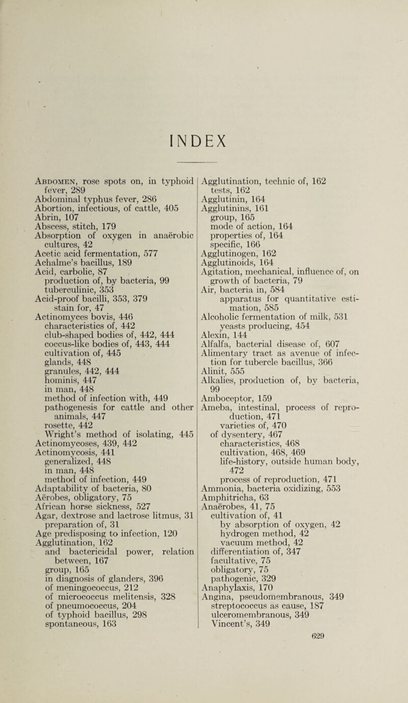 INDEX Abdomen, rose spots on, in typhoid fever, 289 Abdominal typhus fever, 286 Abortion, infectious, of cattle, 405 Abrin, 107 Abscess, stitch, 179 Absorption of oxygen in anaerobic cultures, 42 Acetic acid fermentation, 577 Achalme’s bacillus, 189 Acid, carbolic, 87 production of, by bacteria, 99 tuberculinic, 353 Acid-proof bacilli, 353, 379 stain for, 47 Actinomyces bovis, 446 characteristics of, 442 club-shaped bodies of, 442, 444 coccus-like bodies of, 443, 444 cultivation of, 445 glands, 448 granules, 442, 444 hominis, 447 in man, 448 method of infection with, 449 pathogenesis for cattle and other animals, 447 rosette, 442 Wright’s method of isolating, 445 Actinomycoses, 439, 442 Actinomycosis, 441 generalized, 448 in man, 448 method of infection, 449 Adaptability of bacteria, 80 Aerobes, obligatory, 75 African horse sickness, 527 Agar, dextrose and lactrose litmus, 31 preparation of, 31 Age predisposing to infection, 120 Agglutination, 162 and bactericidal power, relation between, 167 group, 165 in diagnosis of glanders, 396 of meningococcus, 212 of micrococcus melitensis, 328 of pneumococcus, 204 of typhoid bacillus, 298 spontaneous, 163 Agglutination, technic of, 162 tests, 162 Agglutinin, 164 Agglutinins, 161 group, 165 mode of action, 164 properties of, 164 specific, 166 Agglutinogen, 162 Agglutinoids, 164 Agitation, mechanical, influence of, on growth of bacteria, 79 Air, bacteria in, 584 apparatus for quantitative esti¬ mation, 585 Alcoholic fermentation of milk, 531 yeasts producing, 454 Alexin, 144 Alfalfa, bacterial disease of, 607 Alimentary tract as avenue of infec¬ tion for tubercle bacillus, 366 Alinit, 555 Alkalies, production of, by bacteria, 99 Amboceptor, 159 Ameba, intestinal, process of repro¬ duction, 471 varieties of, 470 of dysentery, 467 characteristics, 468 cultivation, 468, 469 life-history, outside human body, 472 process of reproduction, 471 Ammonia, bacteria oxidizing, 553 Amphitricha, 63 Anaerobes, 41, 75 cultivation of, 41 by absorption of oxygen, 42 hydrogen method, 42 vacuum method, 42 differentiation of, 347 facultative, 75 obligatory, 75 pathogenic, 329 Anaphylaxis, 170 Angina, pseudomembranous, 349 streptococcus as cause, 187 ulceromembranous, 349 Vincent’s, 349