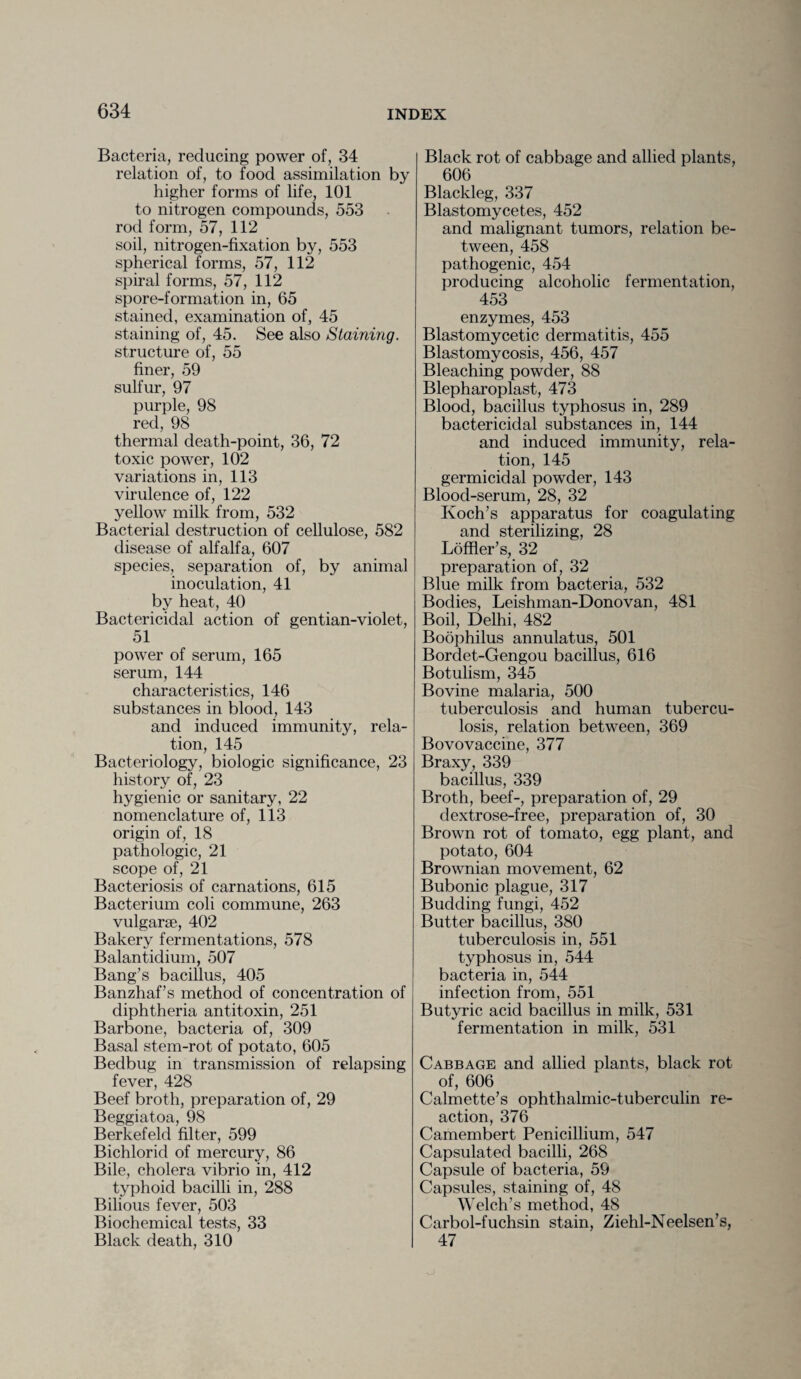 Bacteria, reducing power of, 34 relation of, to food assimilation by higher forms of life, 101 to nitrogen compounds, 553 rod form, 57, 112 soil, nitrogen-fixation by, 553 spherical forms, 57, 112 spiral forms, 57, 112 spore-formation in, 65 stained, examination of, 45 staining of, 45. See also Staining. structure of, 55 finer, 59 sulfur, 97 purple, 98 red, 98 thermal death-point, 36, 72 toxic power, 102 variations in, 113 virulence of, 122 yellow milk from, 532 Bacterial destruction of cellulose, 582 disease of alfalfa, 607 species, separation of, by animal inoculation, 41 by heat, 40 Bactericidal action of gentian-violet, 51 power of serum, 165 serum, 144 characteristics, 146 substances in blood, 143 and induced immunity, rela¬ tion, 145 Bacteriology, biologic significance, 23 history of, 23 hygienic or sanitary, 22 nomenclature of, 113 origin of, 18 pathologic, 21 scope of, 21 Bacteriosis of carnations, 615 Bacterium coli commune, 263 vulgarse, 402 Bakery fermentations, 578 Balantidium, 507 Bang’s bacillus, 405 Banzhaf’s method of concentration of diphtheria antitoxin, 251 Barbone, bacteria of, 309 Basal stem-rot of potato, 605 Bedbug in transmission of relapsing fever, 428 Beef broth, preparation of, 29 Beggiatoa, 98 Berkefeld filter, 599 Bichlorid of mercury, 86 Bile, cholera vibrio in, 412 typhoid bacilli in, 288 Bilious fever, 503 Biochemical tests, 33 Black death, 310 Black rot of cabbage and allied plants, 606 Blackleg, 337 Blastomycetes, 452 and malignant tumors, relation be¬ tween, 458 pathogenic, 454 producing alcoholic fermentation, 453 enzymes, 453 Blastomycetic dermatitis, 455 Blastomycosis, 456, 457 Bleaching powder, 88 Blepharoplast, 473 Blood, bacillus typhosus in, 289 bactericidal substances in, 144 and induced immunity, rela¬ tion, 145 germicidal powder, 143 Blood-serum, 28, 32 Koch’s apparatus for coagulating and sterilizing, 28 Loffler’s, 32 preparation of, 32 Blue milk from bacteria, 532 Bodies, Leishman-Donovan, 481 Boil, Delhi, 482 Boophilus annulatus, 501 Bordet-Gengou bacillus, 616 Botulism, 345 Bovine malaria, 500 tuberculosis and human tubercu¬ losis, relation between, 369 Bovovaccine, 377 Braxy, 339 bacillus, 339 Broth, beef-, preparation of, 29 dextrose-free, preparation of, 30 Brown rot of tomato, egg plant, and potato, 604 Brownian movement, 62 Bubonic plague, 317 Budding fungi, 452 Butter bacillus, 380 tuberculosis in, 551 typhosus in, 544 bacteria in, 544 infection from, 551 Butyric acid bacillus in milk, 531 fermentation in milk, 531 Cabbage and allied plants, black rot of, 606 Calmette’s ophthalmic-tuberculin re¬ action, 376 Camembert Penicillium, 547 Capsulated bacilli, 268 Capsule of bacteria, 59 Capsules, staining of, 48 Welch’s method, 48 Carbol-fuchsin stain, Ziehl-Neelsen’s, 47