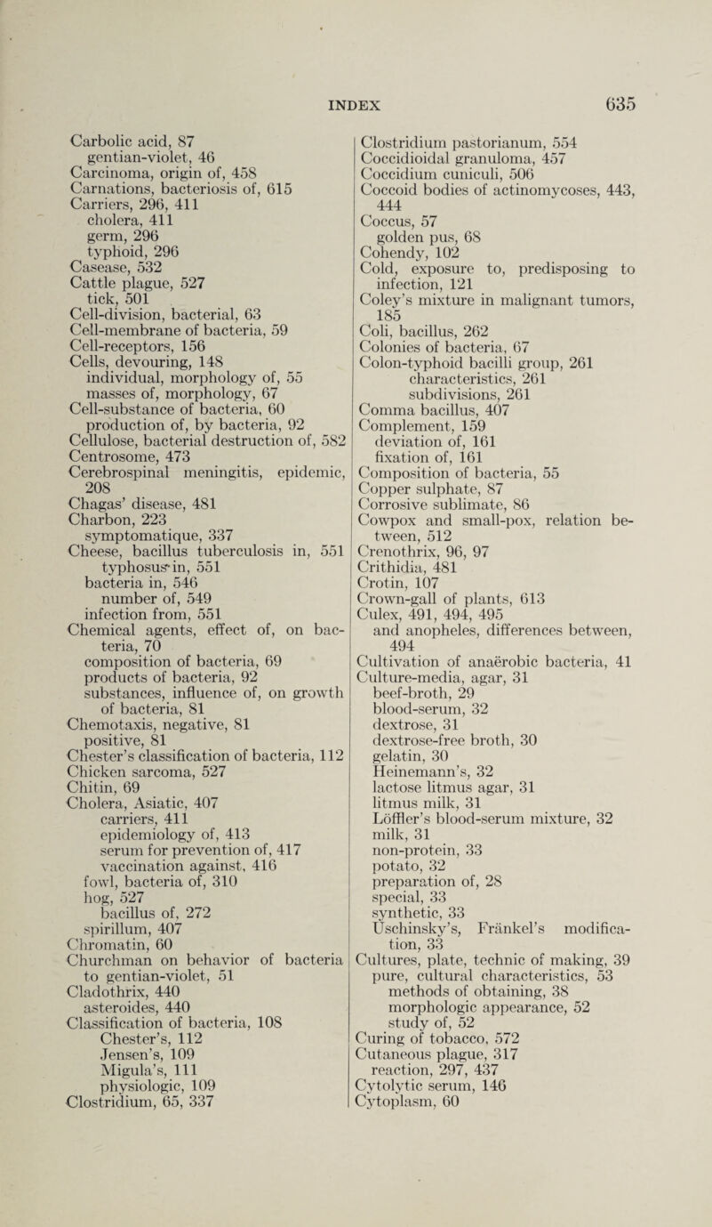 Carbolic acid, 87 gentian-violet, 46 Carcinoma, origin of, 458 Carnations, bacteriosis of, 615 Carriers, 296, 411 cholera, 411 germ, 296 typhoid, 296 Casease, 532 Cattle plague, 527 tick, 501 Cell-division, bacterial, 63 Cell-membrane of bacteria, 59 Cell-receptors, 156 Cells, devouring, 148 individual, morphology of, 55 masses of, morphology, 67 Cell-substance of bacteria, 60 production of, by bacteria, 92 Cellulose, bacterial destruction of, 582 Centrosome, 473 Cerebrospinal meningitis, epidemic, 208 Chagas’ disease, 481 Charbon, 223 symptomatique, 337 Cheese, bacillus tuberculosis in, 551 typhosus-in, 551 bacteria in, 546 number of, 549 infection from, 551 Chemical agents, effect of, on bac¬ teria, 70 composition of bacteria, 69 products of bacteria, 92 substances, influence of, on growth of bacteria, 81 Chemotaxis, negative, 81 positive, 81 Chester’s classification of bacteria, 112 Chicken sarcoma, 527 Chitin, 69 Cholera, Asiatic, 407 carriers, 411 epidemiology of, 413 serum for prevention of, 417 vaccination against, 416 fowl, bacteria of, 310 hog, 527 bacillus of, 272 spirillum, 407 Chromatin, 60 Churchman on behavior of bacteria to gentian-violet, 51 Cladothrix, 440 asteroides, 440 Classification of bacteria, 108 Chester’s, 112 Jensen’s, 109 Migula’s, 111 physiologic, 109 Clostridium, 65, 337 Clostridium pastorianum, 554 Coccidioidal granuloma, 457 Coccidium cuniculi, 506 Coccoid bodies of actinomycoses, 443, 444 Coccus, 57 golden pus, 68 Cohendy, 102 Cold, exposure to, predisposing to infection, 121 Coley’s mixture in malignant tumors, 185 Coli, bacillus, 262 Colonies of bacteria, 67 Colon-typhoid bacilli group, 261 characteristics, 261 subdivisions, 261 Comma bacillus, 407 Complement, 159 deviation of, 161 fixation of, 161 Composition of bacteria, 55 Copper sulphate, 87 Corrosive sublimate, 86 Cowpox and small-pox, relation be¬ tween, 512 Crenothrix, 96, 97 Crithidia, 481 Crot.in, 107 Crown-gall of plants, 613 Culex, 491, 494, 495 and anopheles, differences between, 494 Cultivation of anaerobic bacteria, 41 Culture-media, agar, 31 beef-broth, 29 blood-serum, 32 dextrose, 31 dextrose-free broth, 30 gelatin, 30 Heinemann’s, 32 lactose litmus agar, 31 litmus milk, 31 Loffler’s blood-serum mixture, 32 milk, 31 non-protein, 33 potato, 32 preparation of, 28 special, 33 synthetic, 33 Uschinsky’s, Frankel’s modifica¬ tion, 33 Cultures, plate, technic of making, 39 pure, cultural characteristics, 53 methods of obtaining, 38 morphologic appearance, 52 study of, 52 Curing of tobacco, 572 Cutaneous plague, 317 reaction, 297, 437 Cytolytic serum, 146 Cytoplasm, 60