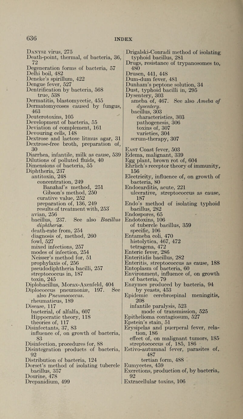Danysz virus, 275 Death-point, thermal, of bacteria, 36, 72 Degeneration forms of bacteria, 57 Delhi boil, 482 Deneke’s spirillum, 422 Dengue fever, 527 Dentrification by bacteria, 568 true, 538 Dermatitis, blastomycetic, 455 Dermatomycoses caused by fungus, 463 Deuterotoxins, 105 Development of bacteria, 55 Deviation of complement, 161 Devouring cells, 148 Dextrose and lactose litmus agar, 31 Dextrose-free broth, preparation of, 30 Diarrhea, infantile, milk as cause, 539 Dilutions of polluted fluids, 40 Dimensions of bacteria, 55 Diphtheria, 237 antitoxin, 248 concentration, 249 Banzhaf’s method, 251 Gibson’s method, 250 curative value, 252 preparation of, 136, 249 results of treatment with, 253 avian, 256 bacillus, 237. See also Bacillus diphtheria. death-rate from, 254 diagnosis of, method, 260 fowl, 527 mixed infections, 257 modes of infection, 254 Neisser’s method for, 51 prophylaxis of, 256 pseudodiphtheria bacilli, 257 streptococcus in, 187 toxin, 245 Diplobacillus, Morax-Axenfeld, 404 Diplococcus pneumoniae, 197. See also Pneumococcus. rheumaticus, 189 Disease, 117 bacterial, of alfalfa, 607 Hippocratic theory, 118 theories of, 117 Disinfectants, 37, 83 influence of, on growth of bacteria, 83 Disinfection, procedures for, 88 Disintegration products of bacteria, 92 Distribution of bacteria, 124 Dorset’s method of isolating tubercle bacillus, 357 Dourine, 478 Drepanidium, 499 Drigalski-Conradi method of isolating typhoid bacillus, 281 Drugs, resistance of trypanosomes to, 480 Drusen, 441, 448 Dum-dum fever, 481 Dunham’s peptone solution, 34 Dust, typhoid bacilli in, 295 Dysentery, 303 ameba of, 467. See also Ameba of dysentery. bacillus, 303 characteristics, 303 pathogenesis, 306 toxins of, 307 varieties, 304 serum-therapy, 307 East Coast fever, 503 Edema, malignant, 339 Egg plant, brown rot of, 604 Ehrlich’s receptor theory of immunity,. 156. Electricity, influence of, on growth of bacteria, 80 Endocarditis, acute, 221 ulcerative, streptococcus as cause, 187 Endo’s method of isolating typhoid bacillus, 282 Endospores, 65 Endotoxins, 106 of tubercle bacillus, 359 specific, 106 Entameba coli, 470 histolytica, 467, 472 tetragena, 472 Enteric fever, 286 Enteritidis bacillus, 282 Enteritis, streptococcus as cause, 188 Entoplasm of bacteria, 60 Environment, influence of, on growth of bacteria, 79 Enzymes produced by bacteria, 94 by yeasts, 453 Epidemic cerebrospinal meningitis, 208 # infantile paralysis, 523 mode of transmission, 525 Epithelioma contagiosum, 527 Epstein’s stain, 51 Erysipelas and puerperal fever, rela¬ tion, 186 effect of, on malignant tumors, 185 streptococcus of, 185, 186 Estivo-autumnal fever, parasites of, 487 tertian form, 488 Eumycetes, 459 Excretions, production of, by bacteria, 92 Extracellular toxins, 106