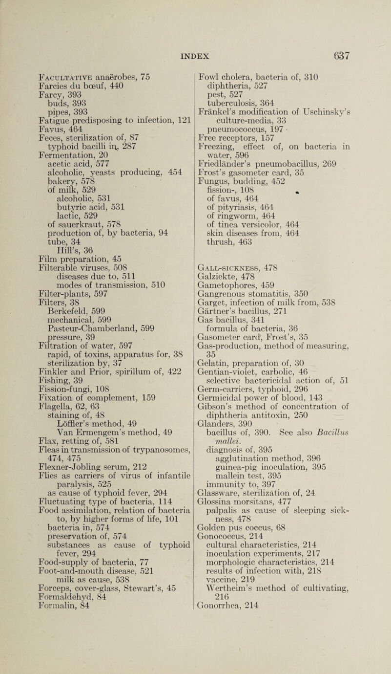 Facultative anaerobes, 75 Farcies du boeuf, 440 Farcy, 393 buds, 393 pipes, 393 Fatigue predisposing to infection, 121 Favus, 464 Feces, sterilization of, 87 typhoid bacilli ii\, 287 Fermentation, 20 acetic acid, 577 alcoholic, yeasts producing, 454 bakery, 578 of milk, 529 alcoholic, 531 butyric acid, 531 lactic, 529 of sauerkraut, 578 production of, by bacteria, 94 tube, 34 Hill’s, 36 Film preparation, 45 Filterable viruses, 508 diseases due to, 511 modes of transmission, 510 Filter-plants, 597 Filters, 38 Berkefeld, 599 mechanical, 599 Pasteur-Chamberland, 599 pressure, 39 Filtration of water, 597 rapid, of toxins, apparatus for, 38 sterilization by, 37 Finkler and Prior, spirillum of, 422 Fishing, 39 Fission-fungi, 10S Fixation of complement, 159 Flagella, 62, 63 staining of, 48 Loffler’s method, 49 Van Ermengem’s method, 49 Flax, retting of, 581 Fleas in transmission of trypanosomes, 474, 475 Flexner-Jobling serum, 212 Flies as carriers of virus of infantile paralysis, 525 as cause of typhoid fever, 294 Fluctuating type of bacteria, 114 Food assimilation, relation of bacteria to, by higher forms of life, 101 bacteria in, 574 preservation of, 574 substances as cause of typhoid fever, 294 Food-supply of bacteria, 77 Foot-and-mouth disease, 521 milk as cause, 538 Forceps, cover-glass, Stewart’s, 45 Formaldehyd, 84 Formalin, 84 Fowl cholera, bacteria of, 310 diphtheria, 527 pest, 527 tuberculosis, 364 Frankel’s modification of Uschinsky’s culture-media, 33 pneumococcus, 197 > Free receptors, 157 Freezing, effect of, on bacteria in water, 596 Friedlander’s pneumobacillus, 269 Frost’s gasometer card, 35 Fungus, budding, 452 fission-, 108 „ of favus, 464 of pityriasis, 464 of ringworm, 464 of tinea versicolor, 464 skin diseases from, 464 thrush, 463 Gall-sickness, 478 Galziekte, 478 Gametophores, 459 Gangrenous stomatitis, 350 Garget, infection of milk from, 538 Gartner’s bacillus, 271 Gas bacillus, 341 formula of bacteria, 36 Gasometer card, Frost’s, 35 Gas-production, method of measuring, 35 Gelatin, preparation of, 30 Gentian-violet, carbolic, 46 selective bactericidal action of, 51 Germ-carriers, typhoid, 296 Germicidal power of blood, 143 Gibson’s method of concentration of diphtheria antitoxin, 250 Glanders, 390 bacillus of, 390. See also Bacillus mallei. diagnosis of, 395 agglutination method, 396 guinea-pig inoculation, 395 mallein test, 395 immunity to, 397 Glassware, sterilization of, 24 Glossina morsitans, 477 palpalis as cause of sleeping sick¬ ness, 478 Golden pus coccus, 68 Gonococcus, 214 cultural characteristics, 214 inoculation experiments, 217 morphologic characteristics, 214 results of infection with, 218 vaccine, 219 Wertheim’s method of cultivating, 216 Gonorrhea, 214