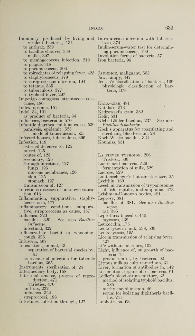 Immunity produced by living and virulent bacteria, 134 to anthrax, 232 to bacillus chauvei, 338 mallei, 397 to meningococcus infection, 212 to plague, 318 to pneumococcus, 206 to spirochetes of relapsing fever, 425 to staphylococcus, 179 to streptococcus infection, 194 to tetanus, 335 to tuberculosis, 377 to typhoid fever, 297 Impetigo contagiosa, streptococcus as cause, 186 Index, opsonic, 151 Indol, 34, 101 as product of bacteria, 34 Industries, bacteria in, 570 Infantile diarrhea, milk as cause, 539 paralysis, epidemic, 523 mode of transmission, 525 Infected houses, tuberculous, 366 Infection, 119 external defenses to, 125 mixed, 125 routes of, 123 secondary, 125 through intestines, 127 lungs, 126 mucous membranes, 126 skin, 125 stomach, 127 transmission of, 127 Infectious diseases of unknown causa¬ tion, 616 Inflammation, suppurative, staphy¬ lococcus in, 177 Inflammatory conditions, suppura¬ tive, streptococcus as cause, 187 Influenza, 320 bacillus, 320. See also Bacillus influenza. intestinal, 322 Influenza-like bacilli in whooping- cough, 325 Infusoria, 467 Inoculation, animal, 43 separation of bacterial species by, 41 as avenue of infection for tubercle bacillus, 365 Instruments, sterilization of, 24 Intermediary body, 158 Intestinal amebse, process of repro¬ duction, 471 varieties, 470 anthrax, 232 influenza, 322 streptococci, 188 Intestines, infection through, 127 Intra-uterine infection with tubercu¬ losis, 374 Inulin-serum-water test for determin¬ ing pneumococcus, 199 Involution forms of bacteria, 57 Iron bacteria, 96 Jaundice, malignant, 503 Jaw, lumpy, 447 Jensen’s classification of bacteria, 109 physiologic classification of bac¬ teria, 109 Ivala-azar, 481 Katalase, 573 Kedrowski’s stain, 382 Kefir, 531 Klebs-Loffler bacillus, 237. See also Bacillus diphtherias. Koch’s apparatus for coagulating and sterilizing blood-serum, 28 Koch-Weeks bacillus, 324 Koumiss, 531 La fievre typhoide, 286 Tristeza, 500 Lactic acid bacteria, 529 fermentation of milk, 529 Lactose, 529 Lautenschlager’s hot-air sterilizer, 25 Lecithin, 160 Leech in transmission of trypanosomes of fish, reptiles, and amphibia, 473 Leishman-Donovan bodies, 481 Leprosy, 381 bacillus of, 381. See also Bacillus leproe. rat, 385 Leptothrix buccalis, 440 mycoses, 439 Leukocidin, 175 Leukocytes in milk, 538, 539 Leukocytosis, 155 Lice in transmission of relapsing fever, 427 Life without microbes, 102 Light, influence of, on growth of bac¬ teria, 73 production of, by bacteria, 92 Litmus milk as culture-medium, 31 Liver, formation of antibodies in, 142 Locomotion, organs of, of bacteria, 61 Loffler’s blood-serum mixture, 32 method of isolating typhoid bacillus, 285 methylene-blue stain, 46 serum for isolating diphtheria bacil¬ lus, 241 Lophotricha, 63