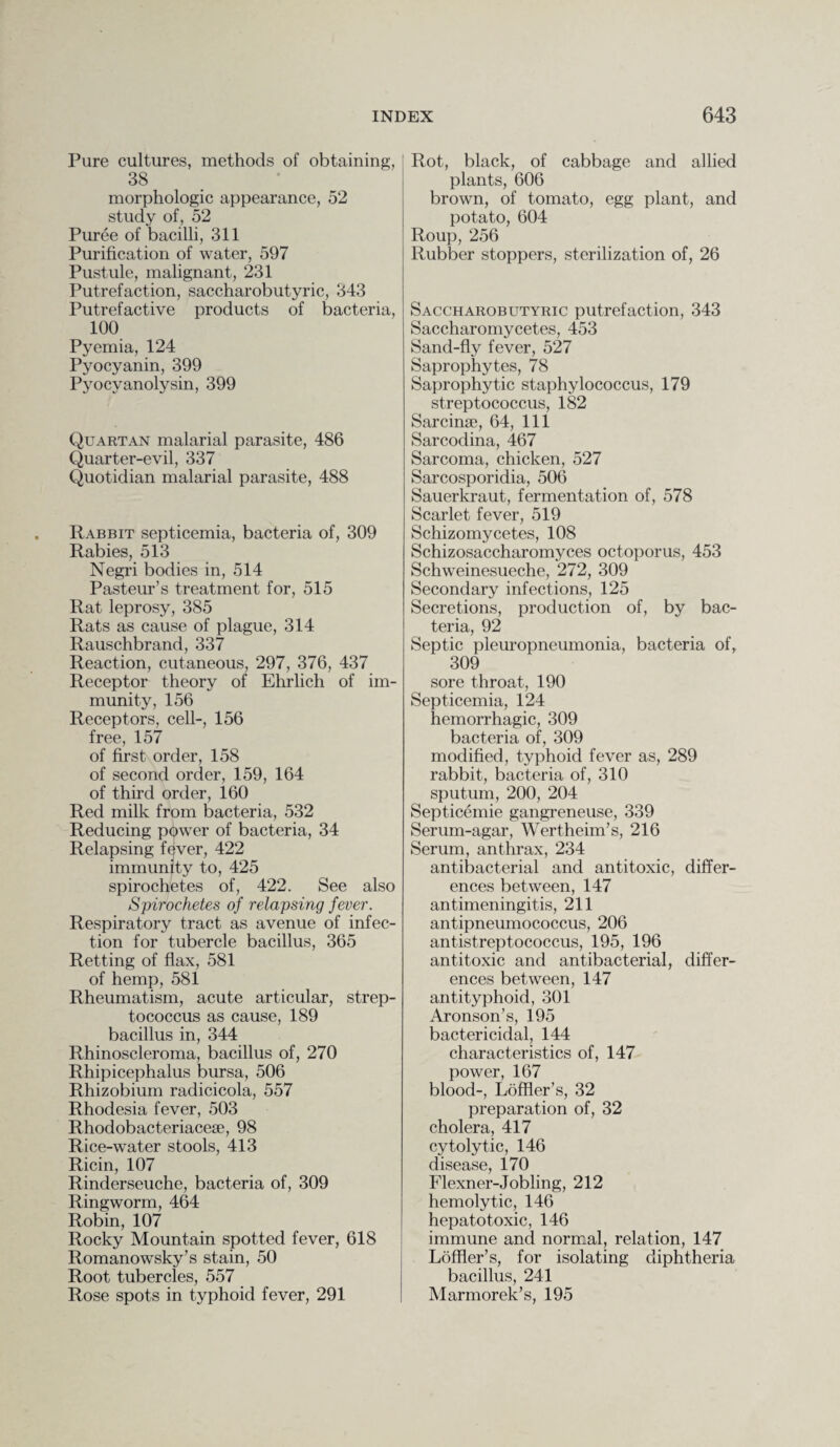 Pure cultures, methods of obtaining, 38 morphologic appearance, 52 study of, 52 Puree of bacilli, 311 Purification of water, 597 Pustule, malignant, 231 Putrefaction, saccharobutyric, 343 Putrefactive products of bacteria, 100 Pyemia, 124 Pyocyanin, 399 Pyocyanolysin, 399 Quartan malarial parasite, 486 Quarter-evil, 337 Quotidian malarial parasite, 488 Rabbit septicemia, bacteria of, 309 Rabies, 513 Negri bodies in, 514 Pastern’’s treatment for, 515 Rat leprosy, 385 Rats as cause of plague, 314 Rauschbrand, 337 Reaction, cutaneous, 297, 376, 437 Receptor theory of Ehrlich of im¬ munity, 156 Receptors, cell-, 156 free, 157 of first order, 158 of second order, 159, 164 of third order, 160 Red milk from bacteria, 532 Reducing ppwer of bacteria, 34 Relapsing fever, 422 immunity to, 425 spirochetes of, 422. See also Spirochetes of relapsing fever. Respiratory tract as avenue of infec¬ tion for tubercle bacillus, 365 Retting of flax, 581 of hemp, 581 Rheumatism, acute articular, strep¬ tococcus as cause, 189 bacillus in, 344 Rhinoscleroma, bacillus of, 270 Rhipicephalus bursa, 506 Rhizobium radicicola, 557 Rhodesia fever, 503 Rhodobacteriacese, 98 Rice-water stools, 413 Ricin, 107 Rinderseuche, bacteria of, 309 Ringworm, 464 Robin, 107 Rocky Mountain spotted fever, 618 Romanowsky’s stain, 50 Root tubercles, 557 Rose spots in typhoid fever, 291 Rot, black, of cabbage and allied plants, 606 brown, of tomato, egg plant, and potato, 604 Roup, 256 Rubber stoppers, sterilization of, 26 Saccharobutyric putrefaction, 343 Saccharomycetes, 453 Sand-fly fever, 527 Saprophytes, 78 Saprophytic staphylococcus, 179 streptococcus, 182 Sarcinse, 64, 111 Sarcodina, 467 Sarcoma, chicken, 527 Sarcosporidia, 506 Sauerkraut, fermentation of, 578 Scarlet fever, 519 Schizomycetes, 108 Schizosaccharomyces octoporus, 453 Schweinesueche, 272, 309 Secondary infections, 125 Secretions, production of, by bac¬ teria, 92 Septic pleuropneumonia, bacteria of, 309 sore throat, 190 Septicemia, 124 hemorrhagic, 309 bacteria of, 309 modified, typhoid fever as, 289 rabbit, bacteria of, 310 sputum, 200, 204 Septicemie gangreneuse, 339 Serum-agar, Wertheim’s, 216 Serum, anthrax, 234 antibacterial and antitoxic, differ¬ ences between, 147 antimeningitis, 211 antipneumococcus, 206 antistreptococcus, 195, 196 antitoxic and antibacterial, differ¬ ences between, 147 antityphoid, 301 Aronson’s, 195 bactericidal, 144 characteristics of, 147 power, 167 blood-, Loffler’s, 32 preparation of, 32 cholera, 417 cytolytic, 146 disease, 170 Flexner-Jobling, 212 hemolytic, 146 hepatotoxic, 146 immune and normal, relation, 147 Loffler’s, for isolating diphtheria bacillus, 241 Marmorek’s, 195