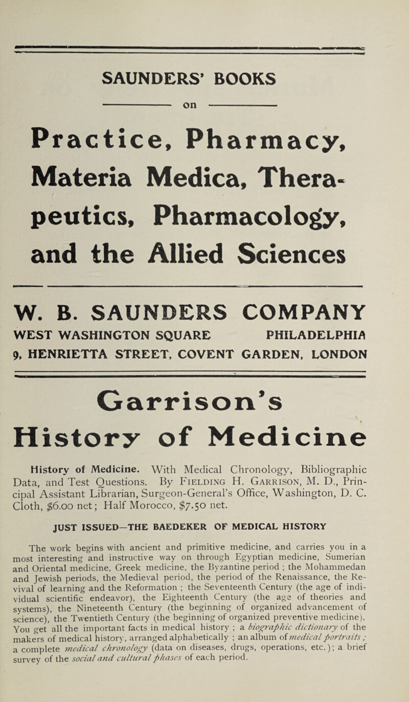 SAUNDERS’ BOOKS -— on- Practice, Pharmacy, Materia Medica, Thera¬ peutics, Pharmacology, and the Allied Sciences W. B. SAUNDERS COMPANY WEST WASHINGTON SQUARE PHILADELPHIA 9, HENRIETTA STREET, COVENT GARDEN, LONDON Garrison’s History of Medicine History of Medicine. With Medical Chronology, Bibliographic Data, and Test Questions. By Fielding H. Garrison, M. D., Prin¬ cipal Assistant Librarian, Surgeon-General’s Office, Washington, D. C. Cloth, $6.00 net; Half Morocco, $7.50 net. JUST ISSUED—THE BAEDEKER OF MEDICAL HISTORY The work begins with ancient and primitive medicine, and carries you in a most interesting and instructive way on through Egyptian medicine, Sumerian and Oriental medicine, Greek medicine, the Byzantine period ; the Mohammedan and Jewish periods, the Medieval period, the period of the Renaissance, the Re¬ vival of learning and the Reformation ; the Seventeenth Century (the age of indi¬ vidual scientific endeavor), the Eighteenth Century (the age of theories and systems), the Nineteenth Century (the beginning of organized advancement of science), the Twentieth Century (the beginning of organized preventive medicine). You get all the important facts in medical history ; a biographic dictionary of the makers of medical history, arranged alphabetically ; an album of medical portraits ; a complete medical chronology (data on diseases, drugs, operations, etc.); a brief survey of the social and cultural phases of each period.