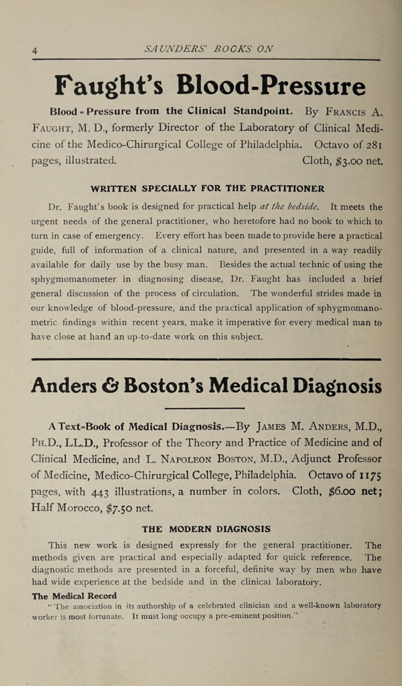 Faught’s Blood-Pressure Blood = Pressure from the Clinical Standpoint. By Francis A. Faught, M. D., formerly Director of the Laboratory of Clinical Medi¬ cine of the Medico-Chirurgical College of Philadelphia. Octavo of 281 pages, illustrated. Cloth, $3.00 net. WRITTEN SPECIALLY FOR THE PRACTITIONER Dr. Faught’s book is designed for practical help at the bedside. It meets the urgent needs of the general practitioner, who heretofore had no book to which to turn in case of emergency. Every effort has been made to provide here a practical guide, full of information of a clinical nature, and presented in a way readily available for daily use by the busy man. Besides the actual technic of using the sphygmomanometer in diagnosing disease, Dr. Faught has included a brief general discussion of the process of circulation. The wonderful strides made in our knowledge of blood-pressure, and the practical application of sphygmomano- metric findings within recent years, make it imperative for every medical man to have close at hand an up-to-date work on this subject. Anders & Boston’s Medical Diagnosis AText=Book of Medical Diagnosis.—By James M. Anders, M.D., Ph.D., LL.D., Professor of the Theory and Practice of Medicine and of Clinical Medicine, and L. Napoleon Boston, M.D., Adjunct Professor of Medicine, Medico-Chirurgical College, Philadelphia. Octavo of 1175 pages, with 443 illustrations, a number in colors. Cloth, $6.00 net; Half Morocco, $7.50 net. THE MODERN DIAGNOSIS This new work is designed expressly for the general practitioner. The methods given are practical and especially adapted for quick reference. The diagnostic methods are presented in a forceful, definite way by men who have had wide experience at the bedside and in the clinical laboratory. The Medical Record “ The association in its authorship of a celebrated clinician and a well-known laboratory worker is most fortunate. It must long occupy a pre-eminent position.”