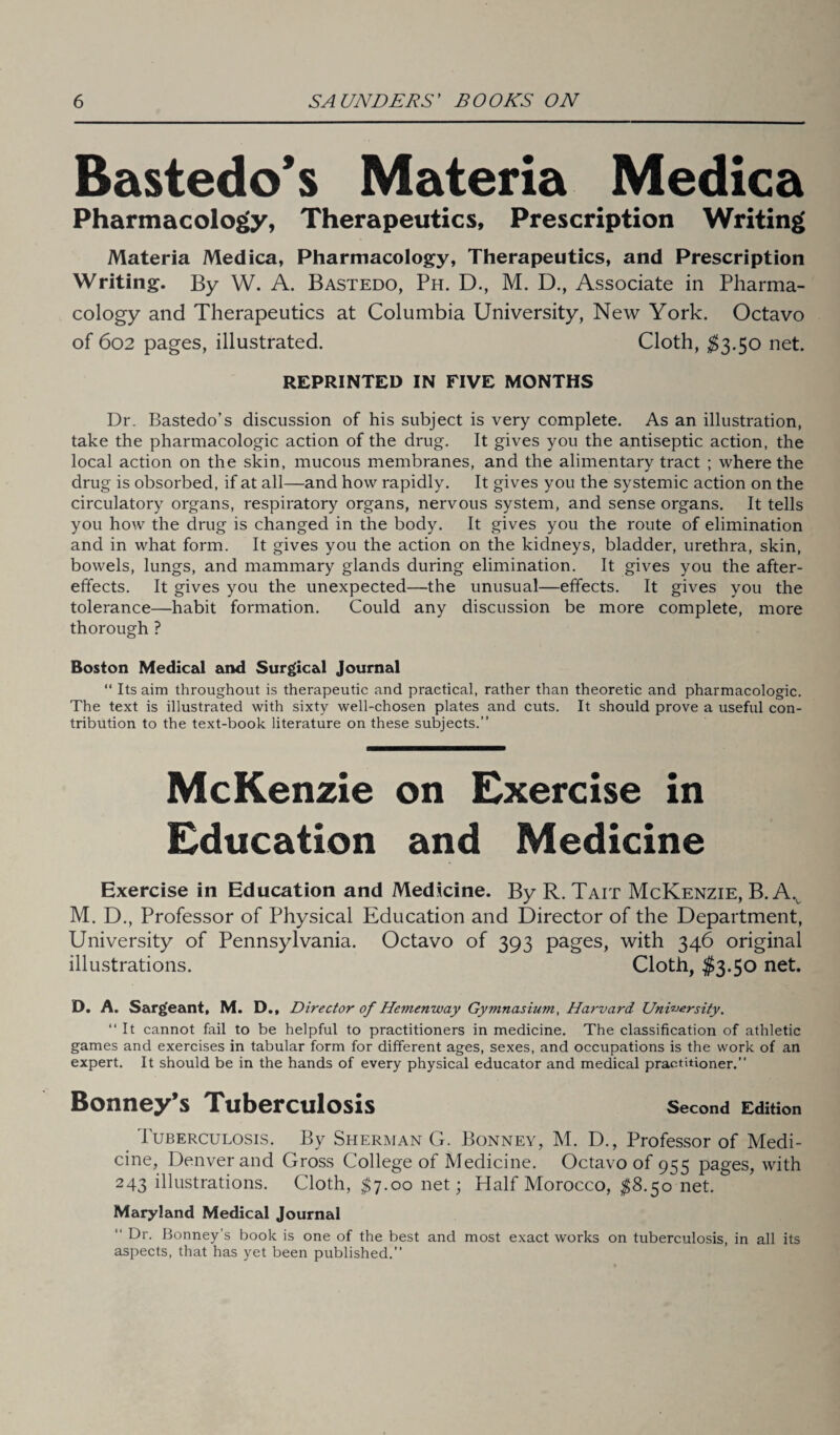 Bastedo’s Materia Medica Pharmacology, Therapeutics, Prescription Writing Materia Medica, Pharmacology, Therapeutics, and Prescription Writing. By W. A. Bastedo, Ph. D., M. D., Associate in Pharma¬ cology and Therapeutics at Columbia University, New York. Octavo of 602 pages, illustrated. Cloth, $3.50 net. REPRINTED IN FIVE MONTHS Dr. Bastedo’s discussion of his subject is very complete. As an illustration, take the pharmacologic action of the drug. It gives you the antiseptic action, the local action on the skin, mucous membranes, and the alimentary tract ; where the drug is obsorbed, if at all—and how rapidly. It gives you the systemic action on the circulatory organs, respiratory organs, nervous system, and sense organs. It tells you how the drug is changed in the body. It gives you the route of elimination and in what form. It gives you the action on the kidneys, bladder, urethra, skin, bowels, lungs, and mammary glands during elimination. It gives you the after¬ effects. It gives you the unexpected—the unusual—effects. It gives you the tolerance—habit formation. Could any discussion be more complete, more thorough ? Boston Medical and Surgical Journal “ Its aim throughout is therapeutic and practical, rather than theoretic and pharmacologic. The text is illustrated with sixty well-chosen plates and cuts. It should prove a useful con¬ tribution to the text-book literature on these subjects.” McKenzie on Exercise in Education and Medicine Exercise in Education and Medicine. By R. Tait McKenzie, B. Av M. D., Professor of Physical Education and Director of the Department, University of Pennsylvania. Octavo of 393 pages, with 346 original illustrations. Cloth, $3.50 net. D. A. Sargeant, M. D., Director of Hemenway Gymnasium, Harvard University. “ It cannot fail to be helpful to practitioners in medicine. The classification of athletic games and exercises in tabular form for different ages, sexes, and occupations is the work of an expert. It should be in the hands of every physical educator and medical practitioner.” Bonney’s Tuberculosis Second Edition 1 uberculosis. By Sherman G. Bonney, M. D., Professor of Medi¬ cine, Denver and Gross College of Medicine. Octavo of 955 pages, with 243 illustrations. Cloth, $7.00 net; Half Morocco, $8.50 net. Maryland Medical Journal “ Dr. Bonney’s book is one of the best and most exact works on tuberculosis, in all its aspects, that has yet been published.”