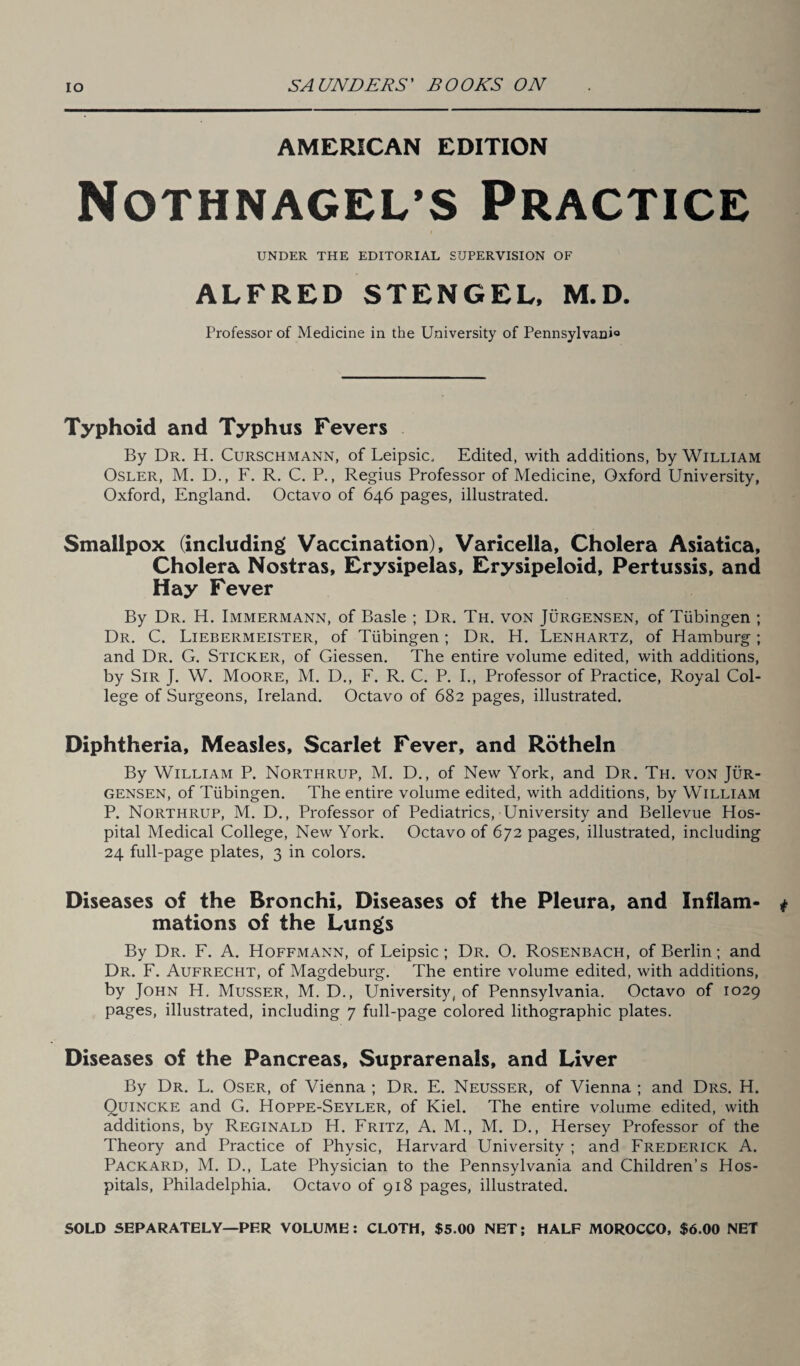 AMERICAN EDITION Nothnagel’s Practice UNDER THE EDITORIAL SUPERVISION OF ALFRED STENGEL, M.D. Professor of Medicine in the University of Pennsylvania Typhoid and Typhus Fevers By Dr. H. Curschmann, of Leipsic. Edited, with additions, by William Osler, M. D., F. R. C. P., Regius Professor of Medicine, Oxford University, Oxford, England. Octavo of 646 pages, illustrated. Smallpox (including Vaccination), Varicella, Cholera Asiatica, Cholera Nostras, Erysipelas, Erysipeloid, Pertussis, and Hay Fever By Dr. H. Immermann, of Basle ; Dr. Th. von Jurgensen, of Tubingen ; Dr. C. Liebermeister, of Tubingen; Dr. H. Lenhartz, of Hamburg; and Dr. G. Sticker, of Giessen. The entire volume edited, with additions, by Sir J. W. Moore, M. D., F. R. C. P. I., Professor of Practice, Royal Col¬ lege of Surgeons, Ireland. Octavo of 682 pages, illustrated. Diphtheria, Measles, Scarlet Fever, and Rotheln By William P. Northrup, M. D., of New York, and Dr. Th. von Jur¬ gensen, of Tubingen. The entire volume edited, with additions, by William P. Northrup, M. D., Professor of Pediatrics, University and Bellevue Hos¬ pital Medical College, New York. Octavo of 672 pages, illustrated, including 24 full-page plates, 3 in colors. Diseases of the Bronchi, Diseases of the Pleura, and Inflam¬ mations of the Lungs By Dr. F. A. Hoffmann, of Leipsic ; Dr. O. Rosenbach, of Berlin; and Dr. F. Aufrecht, of Magdeburg. The entire volume edited, with additions, by John H. Musser, M. D., University, of Pennsylvania. Octavo of 1029 pages, illustrated, including 7 full-page colored lithographic plates. Diseases of the Pancreas, Suprarenals, and Liver By Dr. L. Oser, of Vienna ; Dr. E. Neusser, of Vienna ; and Drs. H. Quincke and G. Hoppe-Seyler, of Kiel. The entire volume edited, with additions, by Reginald H. Fritz, A. M., M. D., Hersey Professor of the Theory and Practice of Physic, Harvard University ; and Frederick A. Packard, M. D., Late Physician to the Pennsylvania and Children’s Hos¬ pitals, Philadelphia. Octavo of 918 pages, illustrated. SOLD SEPARATELY—PER VOLUME: CLOTH, $5.00 NET; HALF MOROCCO, $6.00 NET