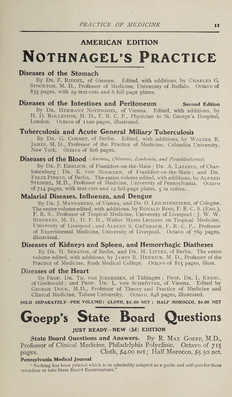 AMERICAN EDITION Nothnagel’s Practice Diseases of the Stomach By Dr. F. Riegel, of Giessen. Edited, with additions, by Charles G. Stockton, M. D., Professor of Medicine, University of Buffalo. Octavo of 835 Pages> with 29 text-cuts and 6 full-page plates. Diseases of the Intestines and Peritoneum Second Edition By Dr. Hermann Nothnagel, of Vienna. Edited, with additions, by H. D. Rolleston, M. D., F. R. C. P., Physician to St. George’s Hospital, London. Octavo of 1100 pages, illustrated. Tuberculosis and Acute General Miliary Tuberculosis By Dr. G. Cornet, of Berlin. Edited, with additions, by Walter B. James, M. D., Professor of the Practice of Medicine, Columbia University, New York. Octavo of 806 pages. Diseases of the Blood ( Anemia, Chlorosis, Leukemia, and Pseudoleukemia) By Dr. P. Ehrlich, of Frankfort-on-the-Main ; Dr. A. Lazarus, of Char- lottenburg; Dr. K. von Noorden, of Frankfort-on-the-Main ; and Dr. Felix Pinkus, of Berlin. The entire volume edited, with additions, by Alfred Stengel, M.D., Professor of Medicine, University of Pennsylvania. Octavo of 714 pages, with text-cuts and 13 full-page plates, 5 in colors. Malarial Diseases, Influenza, and Dengue By Dr. J. Mannaberg, of Vienna, and Dr. O. Leichtenstern, of Cologne. The entire volume edited, with additions, by Ronald Ross, F. R. C. S. (Eng.), F. R. S., Professor of Tropical Medicine, University of Liverpool ; J. W. W. Stephens, M. D., D. P. H., Walter Myers Lecturer on Tropical Medicine, University of Liverpool ; and Albert S. Grunbaum, F. R. C. P., Professor of Experimental Medicine, University of Liverpool. Octavo of 769 pages, illustrated. Diseases of Kidneys and Spleen, and Hemorrhagic Diatheses By Dr. H. Senator, of Berlin, and Dr. M. Litten, of Berlin. The entire volume edited, with additions, by James B. Herrick, M. D., Professor of the Practice of Medicine, Rush Medical College. Octavo of 815 pages, illust. Diseases of the Heart By Prof. Dr. Th. von Jurgensen, of Tubingen ; Prof. Dr. L. Krehl, of Greifswaid ; and Prof. Dr. L. von Schrotter, of Vienna. Edited by George Dock, M.D., Professor of Theory and Practice of Medicine and Clinical Medicine, Tulane University. Octavo, 848 pages, illustrated. SOLD SEPARATELY-PER VOLUME: CLOTH, $5.00 NET ; HALF MOROCCO, $6 00 NET Goepp’s State Board Questions JUST READY—NEW (3d) EDITION State Board Questions and Answers. By R. Max Goepp, M.D., Professor of Clinical Medicine, Philadelphia Polyclinic. Octavo of 715 pages. Cloth, $4.00 net; Half Morocco, $5.50 net. Pennsylvania Medical Journal “ Nothing has been printed which is so admirably adapted as a guide and self-quiz for those intending to take State Board Examinations.”
