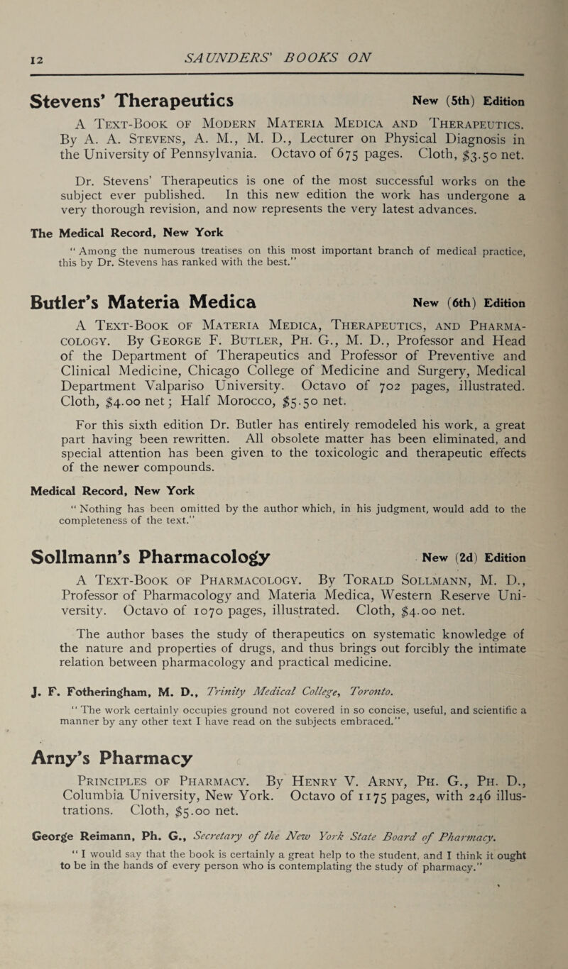 Stevens’ Therapeutics New (5th) Edition A Text-Book of Modern Materia Medica and Therapeutics. By A. A. Stevens, A. M., M. D., Lecturer on Physical Diagnosis in the University of Pennsylvania. Octavo of 675 pages. Cloth, $3.50 net. Dr. Stevens’ Therapeutics is one of the most successful works on the subject ever published. In this new edition the work has undergone a very thorough revision, and now represents the very latest advances. The Medical Record, New York “ Among the numerous treatises on this most important branch of medical practice, this by Dr. Stevens has ranked with the best.” Butler’s Materia Medica New (6th) Edition A Text-Book of Materia Medica, Therapeutics, and Pharma¬ cology. By George F. Butler, Ph. G., M. D., Professor and Head of the Department of Therapeutics and Professor of Preventive and Clinical Medicine, Chicago College of Medicine and Surgery, Medical Department Valpariso University. Octavo of 702 pages, illustrated. Cloth, $4.00 net; Half Morocco, $5.50 net. For this sixth edition Dr. Butler has entirely remodeled his work, a great part having been rewritten. All obsolete matter has been eliminated, and special attention has been given to the toxicologic and therapeutic effects of the newer compounds. Medical Record, New York “ Nothing has been omitted by the author which, in his judgment, would add to the completeness of the text.” Sollmann’s Pharmacology New (2d) Edition A Text-Book of Pharmacology. By Torald Sollmann, M. D., Professor of Pharmacology and Materia Medica, Western Reserve Uni¬ versity. Octavo of 1070 pages, illustrated. Cloth, $4.00 net. The author bases the study of therapeutics on systematic knowledge of the nature and properties of drugs, and thus brings out forcibly the intimate relation between pharmacology and practical medicine. J. F. Fotheringham, M. D., Trinity Medical College, Toronto. “ The work certainly occupies ground not covered in so concise, useful, and scientific a manner by any other text I have read on the subjects embraced.” Arny’s Pharmacy Principles of Pharmacy. By Henry V. Arny, Pk. G., Ph. D., Columbia University, New York. Octavo of 1175 pages, with 246 illus¬ trations. Cloth, $5.00 net. Georg'e Reimann, Ph. G., Secretary of the New York State Board of Pharmacy. “ I would say that the book is certainly a great help to the student, and I think it ought to be in the hands of every person who is contemplating the study of pharmacy.”