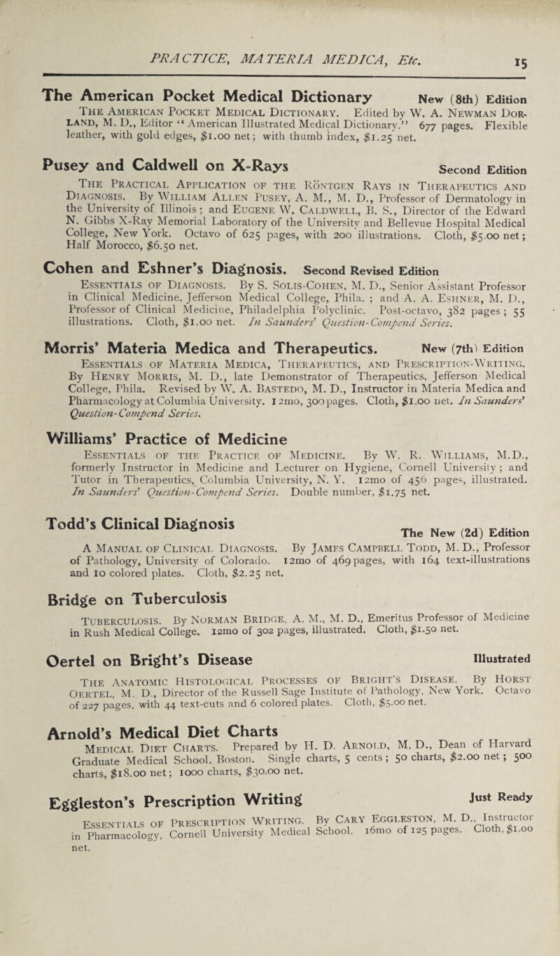 PRACTICE, MATERIA MEDICA, Etc. The American Pocket Medical Dictionary New (8th) Edition The American Pocket Medical Dictionary. Edited by W. A. Newman Dor- land, M. D., Editor “ American Illustrated Medical Dictionary.” 677 pages. Flexible leather, with gold edges, $1.00 net; with thumb index, $1.25 net. Pusey and Caldwell on X-Rays Second Edition The Practical Application of the Rontgen Rays in Therapeutics and Diagnosis. By William Allen Pusey, A. M., M. D., Professor of Dermatology in the University of Illinois; and Eugene W. Caldwell, B. S., Director of the Edward N. Gibbs X-Ray Memorial Laboratory of the University and Bellevue Hospital Medical College, New York. Octavo of 625 pages, with 200 illustrations. Cloth, $S.oonet; Half Morocco, $6.50 net. Cohen and Eshner’s Diagnosis. Second Revised Edition Essentials of Diagnosis. By S. Solis-Cohen, M. D., Senior Assistant Professor in Clinical Medicine, Jefferson Medical College, Phila. ; and A. A. Eshner, M. D., Professor of Clinical Medicine, Philadelphia Polyclinic. Post-octavo, 382 pages ; 55 illustrations. Cloth, $1.00 net. In Saunders' Question-Compend Series. Morris* Materia Medica and Therapeutics. New (7th) Edition Essentials of Materia Medica, Therapeutics, and Prescription-Writing. By Henry Morris, M. D., late Demonstrator of Therapeutics, Jefferson Medical College, Phila. Revised by W. A. Bastedo, M. D., Instructor in Materia Medica and Pharmacology at Columbia University. 12mo, 300 pages. Cloth, $l„oo net. In Saunders' Question- Compend Series. Williams* Practice of Medicine Essentials of the Practice of Medicine. By W. R. Williams, M.D., formerly Instructor in Medicine and Lecturer on Hygiene, Cornell University; and Tutor in Therapeutics, Columbia University, N. Y. l2mo of 456 pages, illustrated. In Saunders' Question-Compend Series. Double number, $1.73 net. Todd’s Clinical Diagnosis A Manual of Clinical Diagnosis. of Pathology, University of Colorado, and 10 colored plates. Cloth, $2.25 net. The New (2d) Edition By James Campbell Todd, M. D., Professor l2mo of 469 pages, with 164 text-illustrations Bridge on Tuberculosis Tuberculosis. By Norman Bridge, A. M., M. D., Emeritus Professor of Medicine in Rush Medical College. i2mo of 302 pages, illustrated. Cloth, $1.50 net. Oertel on Bright’s Disease illustrated The Anatomic Histological Processes of Bright’s Disease. By Horst Oertel, M. D., Director of the Russell Sage Institute of Pathology, New York. Octavo of 227 pages, with 44 text-cuts and 6 colored plates. Cloth, $5.00 net. Arnold’s Medical Diet Charts Medical Diet Charts. Prepared by H. D. Arnold, M. D., Dean of Harvard Graduate Medical School, Boston. Single charts, 5 cents; 50 charts, $2.00 net ; 500 charts, $18.00 net; 1000 charts, $30.00 net. Eggleston’s Prescription Writing Just Ready Essentials of in Pharmacology, net. Prescription Writing. By Cary Eggleston, M. D., Instructor Cornell University Medical School. i6mo of 125 pages. Cloth, $1.00