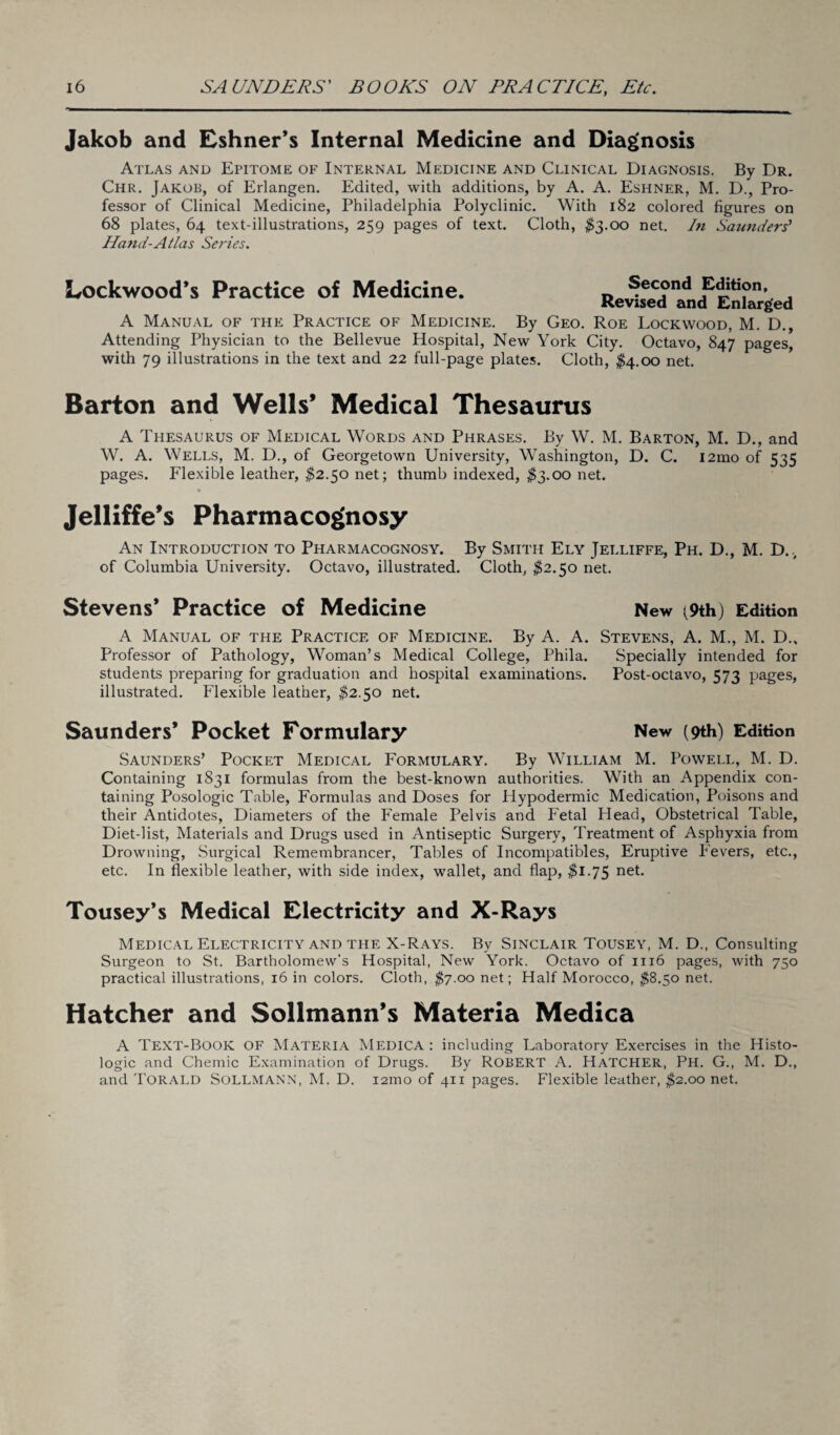 Jakob and Eshner’s Internal Medicine and Diagnosis Atlas and Epitome of Internal Medicine and Clinical Diagnosis. By Dr. Chr. Jakob, of Erlangen. Edited, with additions, by A. A. Eshner, M. D., Pro¬ fessor of Clinical Medicine, Philadelphia Polyclinic. With 182 colored figures on 68 plates, 64 text-illustrations, 259 pages of text. Cloth, $3.00 net. In Saunders' Hand-Atlas Series. Lockwood’s Practice of Medicine. Second Edition, Revised and Enlarged A Manual of the Practice of Medicine. By Geo. Roe Lockwood, M. D., Attending Physician to the Bellevue Hospital, New York City. Octavo, 847 pages, with 79 illustrations in the text and 22 full-page plates. Cloth, $4.00 net. Barton and Wells’ Medical Thesaurus A Thesaurus of Medical Words and Phrases. By W. M. Barton, M. D., and W. A. Wells, M. D., of Georgetown University, Washington, D. C. i2mo of 535 pages. Flexible leather, $2.50 net; thumb indexed, $3.00 net. * Jelliffe’s Pharmacognosy An Introduction to Pharmacognosy. By Smith Ely Jelliffe, Ph. D., M. D., of Columbia University. Octavo, illustrated. Cloth, $2.50 net. Stevens’ Practice of Medicine New ^9th) Edition A Manual of the Practice of Medicine. By A. A. Stevens, A. M., M. D., Professor of Pathology, Woman’s Medical College, Phila. Specially intended for students preparing for graduation and hospital examinations. Post-octavo, 573 pages, illustrated. Flexible leather, $2.50 net. Saunders* Pocket Formulary New (9th) Edition Saunders’ Pocket Medical Formulary. By William M. Powell, M. D. Containing 1831 formulas from the best-known authorities. With an Appendix con¬ taining Posologic Table, Formulas and Doses for Hypodermic Medication, Poisons and their Antidotes, Diameters of the Female Pelvis and Fetal Head, Obstetrical Table, Diet-list, Materials and Drugs used in Antiseptic Surgery, Treatment of Asphyxia from Drowning, Surgical Remembrancer, Tables of Incompatibles, Eruptive Fevers, etc., etc. In flexible leather, with side index, wallet, and flap, $1.75 net. Tousey’s Medical Electricity and X-Rays Medical Electricity and the X-Rays. By Sinclair Tousey, M. D., Consulting Surgeon to St. Bartholomew's Hospital, New York. Octavo of 1116 pages, with 750 practical illustrations, 16 in colors. Cloth, $7.00 net; Half Morocco, $8.50 net. Hatcher and Sollmann’s Materia Medica A Text-Book of Materia Medica : including Laboratory Exercises in the Histo¬ logic and Chemic Examination of Drugs. By Robert A. Hatcher, Ph. G., M. D., and Torald SoLLMANN, M. D. 121T10 of 411 pages. Flexible leather, $2.00 net.