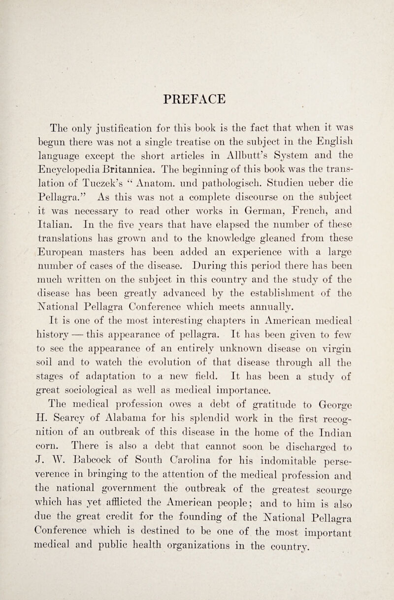 PREFACE The only justification for this book is the fact that when it was begun there was not a single treatise on the subject in the English language except the short articles in Allbutt’s System and the Encyclopedia Britannica. The beginning of this book was the trans¬ lation of Tuczek’s u Anatom, und pathologisch. Studien ueber die Pellagra.” As this was not a complete discourse on the subject it was necessary to read other works in German, French, and Italian. In the five years that have elapsed the number of these translations has grown and to the knowledge gleaned from these European masters has been added an experience with a large number of cases of the disease. During this period there has been much written on the subject in this country and the study of the disease has been greatly advanced by the establishment of the National Pellagra Conference which meets annually. O It is one of the most interesting chapters in American medical history — this appearance of pellagra. It has been given to few to see the appearance of an entirely unknown disease on virgin soil and to watch the evolution of that disease through all the stages of adaptation to a new field. It has been a study of great sociological as well as medical importance. The medical profession owes a debt of gratitude to George H. Searcy of Alabama for his splendid work in the first recog¬ nition of an outbreak of this disease in the home of the Indian corn. There is also a debt that cannot soon be discharged to J. W. Babcock of South Carolina for his indomitable perse¬ verance in bringing to the attention of the medical profession and the national government the outbreak of the greatest scourge which has yet afflicted the American people ; and to him is also due the great credit for the founding of the National Pellagra Conference which is destined to be one of the most important medical and public health organizations in the country. v €A * ,