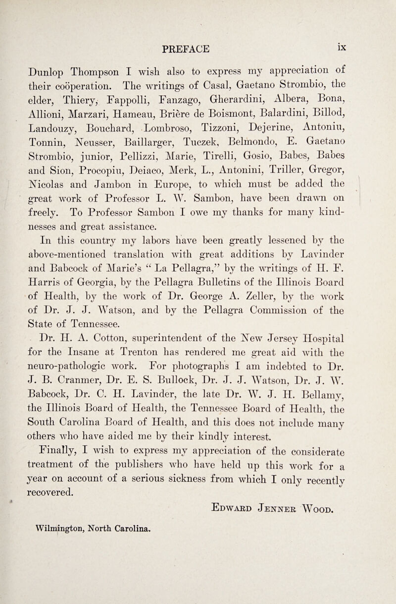 Dunlop Thompson I wish also to express my appreciation of their cooperation. The writings of Casal, Gaetano Strombio, the elder, Thiery, Fappolli, Fanzago, Gherardini, Albera, Bona, Allioni, Marzari, Hameau, Briere de Boismont, Balardini, Billod, Landouzy, Bouchard, Lombroso, Tizzoni, Dejerine, Antoniu, Tonnin, Heusser, Baillarger, Tuczek, Belmondo, E. Gaetano Strombio, junior, Pellizzi, Marie, Tirelli, Gosio, Babes, Babes and Sion, Procopiu, Deiaco, Merk, L., Antonini, Triller, Gregor, Hicolas and Jarnbon in Europe, to which must be added the great work of Professor L. W. Sambon, have been drawn on freely. To Professor Sambon I owe my thanks for many kind¬ nesses and great assistance. In this country my labors have been greatly lessened by the above-mentioned translation with great additions by Lavinder and Babcock of Marie’s “ La Pellagra,” by the writings of H. E. Harris of Georgia, by the Pellagra Bulletins of the Illinois Board of Health, by the work of Dr. George A. Zeller, by the work of Dr. J. J. Watson, and by the Pellagra Commission of the State of Tennessee. Dr. H. A. Cotton, superintendent of the Hew Jersey Hospital for the Insane at Trenton has rendered me great aid with the neuro-pathologic work. For photographs I am indebted to Dr. J. B. Cranmer, Dr. E. S. Bullock, Dr. J. J. Watson, Dr. J. W. Babcock, Dr. C. H. Lavinder, the late Dr. W. J. II. Bellamy, the Illinois Board of Health, the Tennessee Board of Health, the South Carolina Board of Health, and this does not include many others who have aided me by their kindly interest. Finally, I wish to express my appreciation of the considerate treatment of the publishers who have held up this work for a year on account of a serious sickness from which I only recentlv recovered. Edward Jenner Wood. Wilmington, North Carolina.