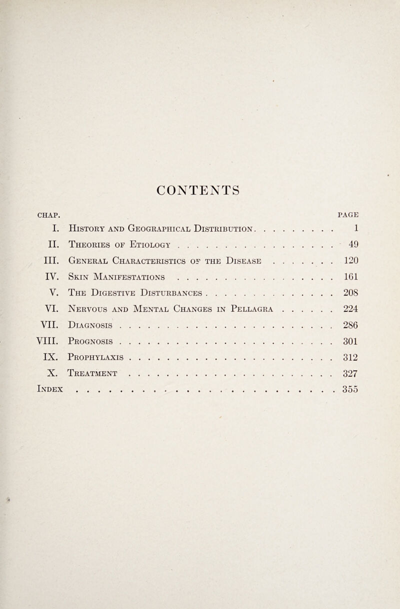 CONTENTS CHAP. PAGE I. History and Geographical Distribution. 1 II. Theories of Etiology. 49 III. General Characteristics of the Disease.120 IV. Skin Manifestations .1G1 V. The Digestive Disturbances.208 VI. Nervous and Mental Changes in Pellagra.224 VII. Diagnosis.286 VIII. Prognosis.301 IX. Prophylaxis.312 X. Treatment.327 Index.... 355