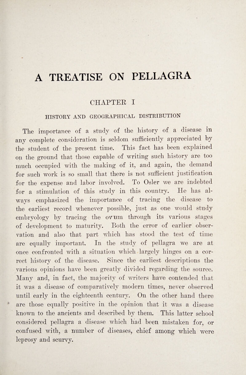 A TREATISE ON PELLAGRA CHAPTER I HISTORY AND GEOGRAPHICAL DISTRIBUTION The importance of a study of the history of a disease in any complete consideration is seldom sufficiently appreciated by the student of the present time. This fact has been explained on the ground that those capable of writing such history are too much occupied with the making of it, and again, the demand for such work is so small that there is not sufficient justification for the expense and labor involved. To Osier we are indebted for a stimulation of this study in this country. He has al¬ ways emphasized the importance of tracing the disease to the earliest record whenever possible, just as one would study embryology by tracing the ovum through its various stages of development to maturity. Both the error of earlier obser¬ vation and also that part which has stood the test of time are equally important. In the study of pellagra we are at once confronted with a situation which largely hinges on a cor¬ rect history of the disease. Since the earliest descriptions the various opinions have been greatly divided regarding the source. Many and, in fact, the majority of writers have contended that it was a disease of comparatively modern times, never observed until early in the eighteenth century. On the other hand there are those equally positive in the opinion that it was a disease known to the ancients and described by them. This latter school considered pellagra a disease which had been mistaken for, or confused with, a number of diseases, chief among which were leprosy and scurvy.