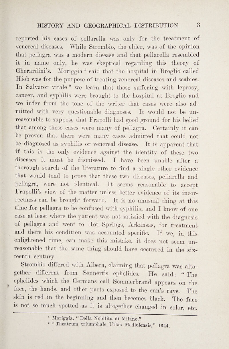 reported his cases of pellarella was only for the treatment of venereal diseases. While Strombio, the elder, was of the opinion that pellagra was a modern disease and that pellarella resembled it in name only, he was skeptical regarding this theory of Gherardini’s. Moriggia 1 said that the hospital in Broglio called Hiob was for the purpose of treating venereal diseases and scabies. In Salvator vitale 2 we learn that those suffering with leprosy, cancer, and syphilis were brought to the hospital at Broglio and we infer from the tone of the writer that cases were also ad¬ mitted with very questionable diagnoses. It would not be un¬ reasonable to suppose that Frapolli had good ground for his belief that among these cases were many of pellagra. Certainly it can be proven that there were many cases admitted that could not be diagnosed as syphilis or venereal disease. It is apparent that if this is the only evidence against the identity of these two diseases it must be dismissed. I have been unable after a thorough search of the literature to find a single other evidence that would tend to prove that these two diseases, pellarella and pellagra, were not identical. It seems reasonable to accept I rapolii’s view of the matter unless better evidence of its incor¬ rectness can be brought forward. It is no unusual thing at this time for pellagra to be confused with syphilis, and I know of one case at least where the patient was not satisfied with the diagnosis of pellagra and went to Hot Springs, Arkansas, for treatment and there his condition was accounted specific. If we, in this enlightened time, can make this mistake, it does not seem un¬ reasonable that the same thing should have occurred in the six¬ teenth century. Strombio differed with Albera, claiming that pellagra was alto¬ gether different from Sennert’s ephelides. He said: “ The ephelides which the Germans call Sommerbrand appears on the face, the hands, and other parts exposed to the sun’s rays. The skin is red.in the beginning and then becomes black. The face is not so much spotted as it is altogether changed in color, etc. 1 Moriggia, “ Della Nobilita di Milano.” 2 “ Theatrum triumphale Urbis Mediolensis,” 1644.