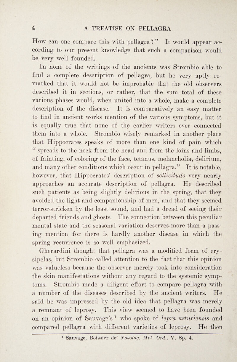 How can one compare this with pellagra ? ” It would appear ac¬ cording to our present knowledge that such a comparison would be very well founded. In none of the writings of the ancients was Strombio able to find a complete description of pellagra, but he very aptly re¬ marked that it would not be improbable that the old observers described it in sections, or rather, that the sum total of these various phases would, when united into a whole, make a complete description of the disease. It is comparatively an easy matter to find in ancient works mention of the various symptoms, but it is equally true that none of the earlier writers ever connected them into a whole. Strombio wisely remarked in another place that Hippocrates speaks of more than one kind of pain which “ spreads to the neck from the head and from the loins and limbs, of fainting, of coloring of the face, tetanus, melancholia, delirium, and many other conditions which occur in pellagra.” It is notable, however, that Hippocrates’ description of sotticitudo very nearly approaches an accurate description of pellagra. He described such patients as being slightly delirious in the spring, that they avoided the light and companionship of men, and that they seemed terror-stricken by the least sound, and had a dread of seeing their departed friends and ghosts. The connection between this peculiar mental state and the seasonal variation deserves more than a pass¬ ing mention for there is hardly another disease in which the spring recurrence is so well emphasized. Gherardini thought that pellagra was a modified form of ery¬ sipelas, but Strombio called attention to the fact that this opinion was valueless because the observer merely took into consideration the skin manifestations without any regard to the systemic symp¬ toms. Strombio made a diligent effort to compare pellagra with a number of the diseases described by the ancient writers. He said he was impressed by the old idea that pellagra was merely a remnant of leprosy. This view seemed to have been founded on an opinion of Sauvage’s 1 who spoke of lepra asturiensis and compared pellagra with different varieties of leprosy. He then 1 Sauvage, Boissier de’ Nosolog. Met. Ord., V, Sp. 4.