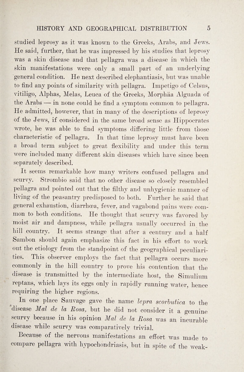 studied leprosy as it was known to the Greeks, Arabs, and Jews. He said, further, that he was impressed by his studies that leprosy was a skin disease and that pellagra was a disease in which the skin manifestations were only a small part of an underlying general condition. He next described elephantiasis, but was unable to find any points of similarity with pellagra. Impetigo of Celsius, vitiligo, Alphas, Melas, Leuea of the Greeks, Morphaa Alguada of the Arabs -— in none could he find a symptom common to pellagra. He admitted, however, that in many of the descriptions of leprosy of the Jews, if considered in the same broad sense as Hippocrates wrote, he was able to find symptoms differing little from those characteristic of pellagra. In that time leprosy must have been a broad term subject to great flexibility and under this term were included many different skin diseases which have since been separately described. It seems remarkable how many writers confused pellagra and scurvy. Strombio said that no other disease so closely resembled pellagra and pointed out that the filthy and unhygienic manner of living of the peasantry predisposed to both. Further he said that general exhaustion, diarrhoea, fever, and vagabond pains were com¬ mon to both conditions. He thought that scurvy was favored by moist air and dampness, while pellagra usually occurred in the hill country. It seems strange that after a century and a half Sambon should again emphasize this fact in his effort to work out the etiology from the standpoint of the geographical peculiari¬ ties. This observer employs the fact that pellagra occurs more commonly in the hill country to prove his contention that the disease is transmitted by the intermediate host, the Simulium reptans, which lays its eggs only in rapidly running water, hence requiring the higher regions. In one place Sauvage gave the name lepra scorbutica to the disease Mai de la Rosa, but he did not consider it a genuine scurvy because in his opinion Mai de la Rosa was an incurable disease while scurvy was comparatively trivial. Because of the nervous manifestations an effort was made to compare pellagra with hypochondriasis, but in spite of the weak-