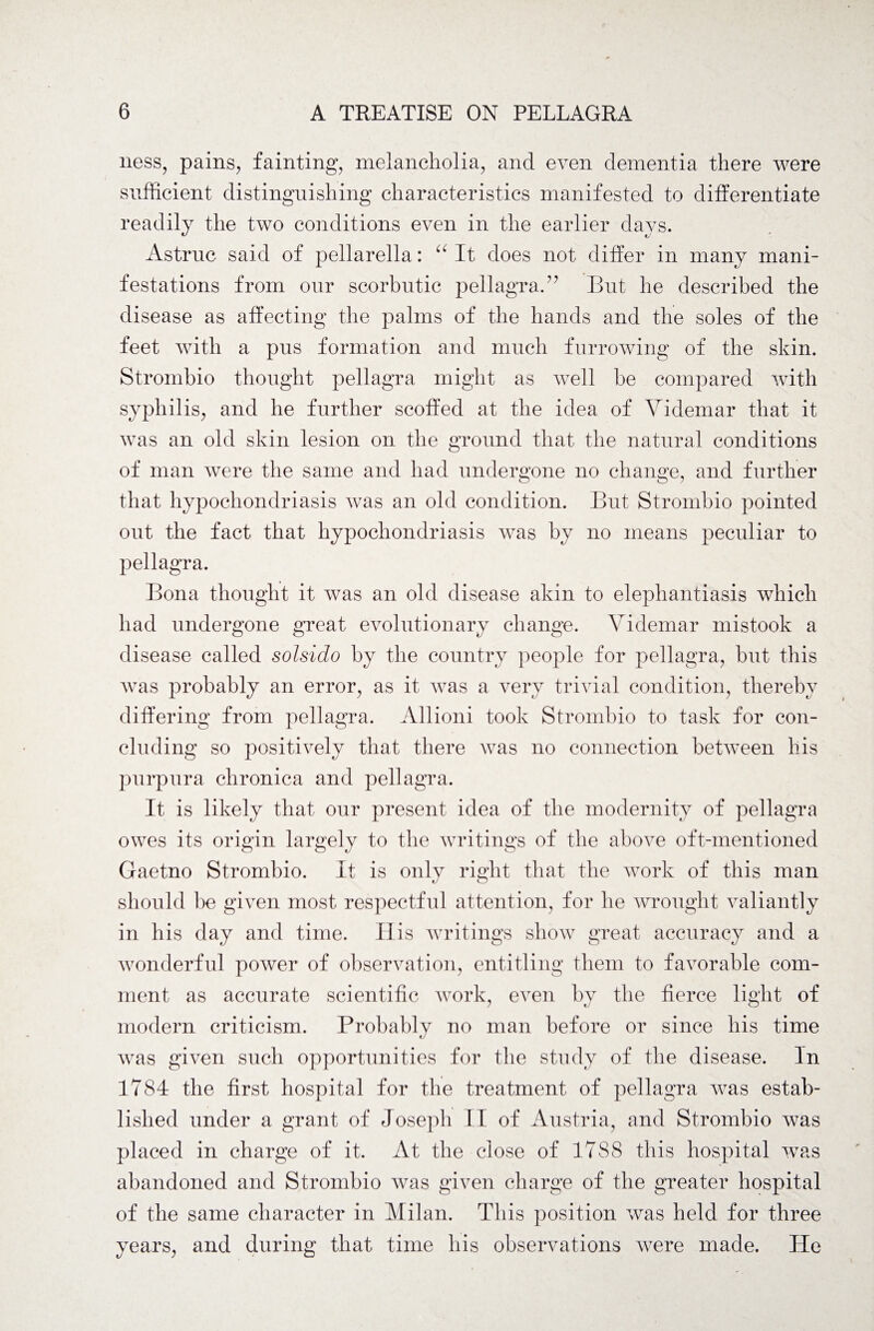 ness, pains, fainting, melancholia, and even dementia there were sufficient distinguishing characteristics manifested to differentiate readily the two conditions even in the earlier days. Astruc said of pellarella: It does not differ in many mani¬ festations from our scorbutic pellagra.?? But he described the disease as affecting the palms of the hands and the soles of the feet with a pus formation and much furrowing of the skin. Strombio thought pellagra might as well be compared with syphilis, and he further scoffed at the idea of Videmar that it was an old skin lesion on the ground that the natural conditions of man were the same and had undergone no change, and further that hypochondriasis was an old condition. But Strombio pointed out the fact that hypochondriasis was by no means peculiar to pellagra. Bona thought it was an old disease akin to elephantiasis which had undergone great evolutionary change. Videmar mistook a disease called solsido by the country people for pellagra, but this was probably an error, as it was a very trivial condition, thereby differing from pellagra. Allioni took Strombio to task for con¬ cluding so positively that there was no connection between his purpura chronica and pellagra. It is likely that our present idea of the modernity of pellagra owes its origin largely to the writings of the above oft-mentioned Gaetno Strombio. It is only right that the work of this man should be given most respectful attention, for he wrought valiantly in his day and time. His writings show great accuracy and a wonderful power of observation, entitling them to favorable com¬ ment as accurate scientific work, even by the fierce light of modern criticism. Probably no man before or since his time was given such opportunities for the study of the disease. In 1784 the first hospital for the treatment of pellagra was estab¬ lished under a grant of Joseph II of Austria, and Strombio was placed in charge of it. At the close of 1788 this hospital was abandoned and Strombio was given charge of the greater hospital of the same character in Milan. This position was held for three years, and during that time his observations were made. He