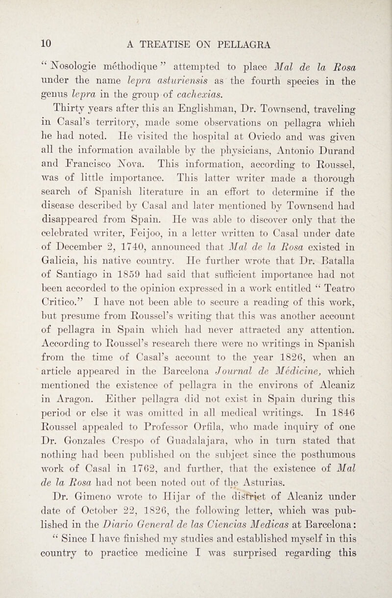 Nosologie methodique” attempted to place Mai de la Rosa under the name lepra asturiensis as the fourth species in the genus lepra in the group of cachexias. Thirty years after this an Englishman, Dr. Townsend, traveling in CasaPs territory, made some observations on pellagra which he had noted. He visited the hospital at Oviedo and was given all the information available by the physicians, Antonio Durand and Francisco Nova. This information, according to Roussel, was of little importance. This latter writer made a thorough search of Spanish literature in an effort to determine if the disease described by Casal and later mentioned by Townsend had disappeared from Spain. He was able to discover only that the celebrated writer, Feijoo, in a letter written to Casal under date of December 2, 1740, announced that Mai de la Rosa existed in Galicia, his native country. He further wrote that Dr. Batalla of Santiago in 1859 had said that sufficient importance had not been accorded to the opinion expressed in a work entitled Teatro Critico.” I have not been able to secure a reading of this work, but presume from RoussePs writing that this was another account of pellagra in Spain which had never attracted any attention. According to RoussePs research there were no writings in Spanish from the time of CasaPs account to the year 1826, when an article appeared in the Barcelona Journal de Medicine, which mentioned the existence of pellagra in the environs of Alcaniz in Aragon. Either pellagra did not exist in Spain during this period or else it was omitted in all medical writings. In 1846 Roussel appealed to Professor Orfila, who made inquiry of one Dr. Gonzales Crespo of Guadalajara, who in turn stated that nothing had been published on the subject since the posthumous work of Casal in 1762, and further, that the existence of Mai de la Rosa had not been noted out of the Asturias. - 4 t Dr. Gimeno wrote to Hi jar of the district of Alcaniz under date of October 22, 1826, the following letter, which was pub¬ lished in the Diario General de las Ciencias Medicas at Barcelona: “ Since I have finished my studies and established myself in this country to practice medicine I was surprised regarding this