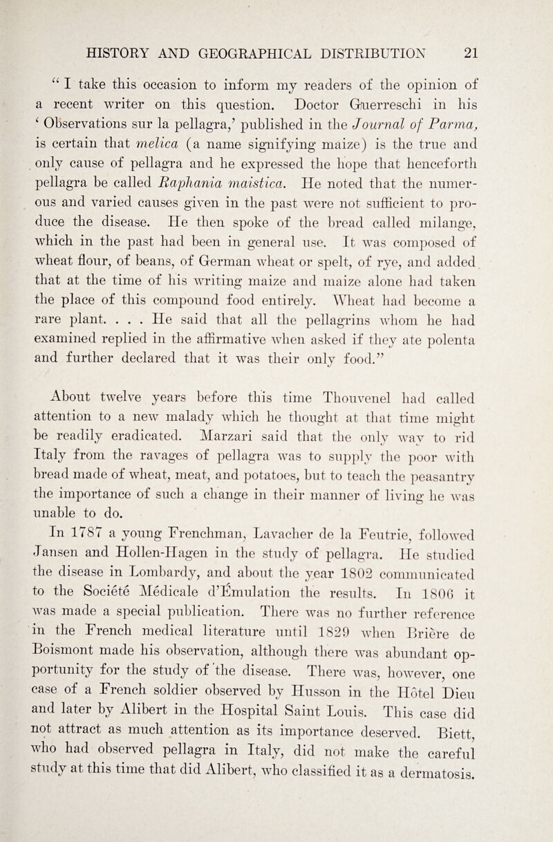 “ I take this occasion to inform my readers of the opinion of a recent writer on this question. Doctor Gfuerreschi in his c Observations sur la pellagra/’ published in the Journal of Parma, is certain that melica (a name signifying maize) is the true and only cause of pellagra and he expressed the hope that henceforth pellagra be called Raphania maistica. Tie noted that the numer¬ ous and varied causes given in the past were not sufficient to pro¬ duce the disease. He then spoke of the bread called milange, which in the past had been in general use. It was composed of wheat flour, of beans, of German wheat or spelt, of rye, and added that at the time of his writing maize and maize alone had taken the place of this compound food entirely. Wheat had become a rare plant. . . . He said that all the pellagrins whom he had examined replied in the affirmative when asked if they ate polenta and further declared that it was their only food.” About twelve years before this time Thouvenel had called attention to a new malady which he thought at that time might be readily eradicated. Marzari said that the only wav to rid Italy from the ravages of pellagra was to supply the poor with bread made of wheat, meat, and potatoes, hut to teach the peasantry the importance of such a change in their manner of living he was unable to do. In 1787 a young Frenchman, Lavacher de la Feutrie, followed Jansen and Hollen-Hagen in the study of pellagra. lie studied the disease in Lombardy, and about the year 1802 communicated to the Societe Medicale d’Emulation the results. In 180G it was made a special publication. There was no further reference in the French medical literature until 1829 when Briere de Boismont made his observation, although there was abundant op¬ portunity for the study of the disease. There was, however, one case of a French soldier observed by ITusson in the Hotel Dieu and later by Alibert in the Hospital Saint Louis. This case did not attract as much attention as its importance deserved. Biett, who had observed pellagra in Italy, did not make the careful study at this time that did Alibert, who classified it as a dermatosis.