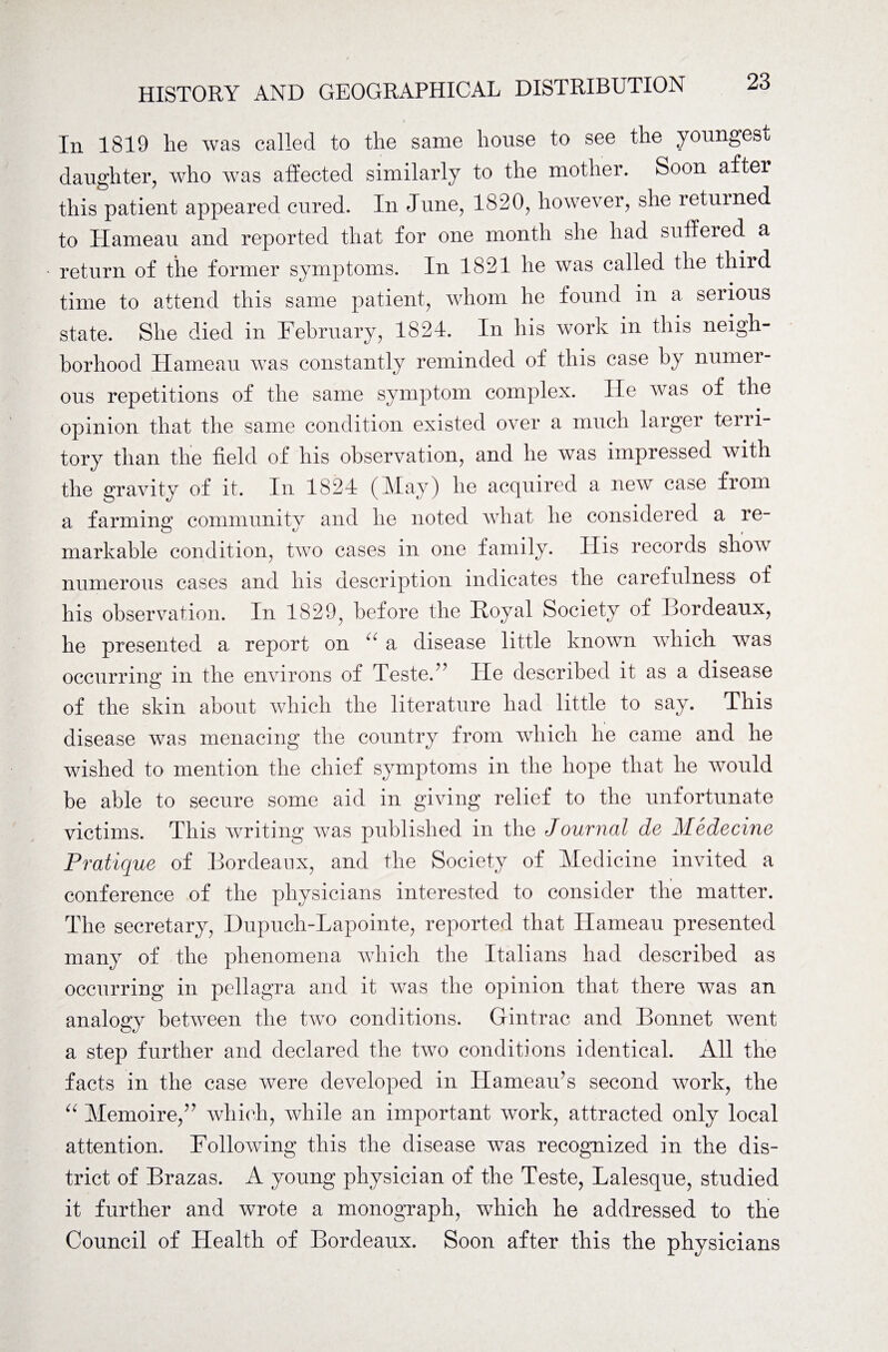 In 1819 lie was called to the same house to see the youngest daughter, who was affected similarly to the mother. Soon after this patient appeared cured. In June, 1820, however, she returned to Hameau and reported that for one month she had suffered a return of the former symptoms. In 1821 he was called the third time to attend this same patient, whom he found in a serious state. She died in February, 1824. In his work in this neigh¬ borhood Hameau was constantly reminded of this case by numer¬ ous repetitions of the same symptom complex. lie was of the opinion that the same condition existed over a much larger terri¬ tory than the field of his observation, and he was impressed with the gravity of it. In 1824 (May) he acquired a new case from a farming community and he noted what he considered a re¬ markable condition, two cases in one family. His records show numerous cases and his description indicates the carefulness of his observation. In 1829, before the Royal Society of Bordeaux, he presented a report on 44 a disease little known which was occurring in the environs of Teste.’ He described it as a disease of the skin about which the literature had little to say. This disease was menacing the country from which he came and he wished to mention the chief symptoms in the hope that lie would be able to secure some aid in giving relief to the unfortunate victims. This writing was published in the Journal de Medecine Pratique of Bordeaux, and the Society of Medicine invited a conference of the physicians interested to consider the matter. The secretary, Dupuch-Lapointe, reported that Hameau presented many of the phenomena which the Italians had described as occurring in pellagra and it was the opinion that there was an analogy between the two conditions. Gintrac and Bonnet went a step further and declared the two conditions identical. All the facts in the case were developed in Hameau’s second work, the “ Memoire,” which, while an important work, attracted only local attention. Following this the disease was recognized in the dis¬ trict of Brazas. A young physician of the Teste, Lalesque, studied it further and wrote a monograph, which he addressed to the Council of Health of Bordeaux. Soon after this the physicians