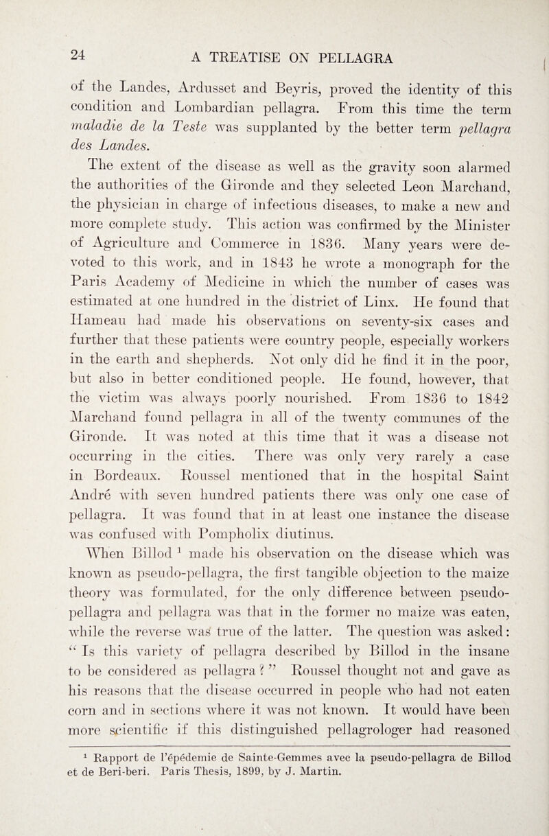 of ^le Landes, Ardusset and Beyris, proved the identity of this condition and Lombardian pellagra. From this time the term maladie de la Teste was supplanted by the better term pellagra des Landes. The extent of the disease as well as the gravity soon alarmed the authorities of the Gironde and they selected Leon Marchand, the physician in charge of infectious diseases, to make a new and more complete study. This action was confirmed by the Minister of Agriculture and Commerce in 183G. Many years were de¬ voted to this work, and in 1843 he wrote a monograph for the Paris Academy of Medicine in which the number of cases was estimated at one hundred in the district of Linx. He found that Ilameau had made his observations on seventy-six cases and further that these patients were country people, especially workers in the earth and shepherds. Not only did he find it in the poor, but also in better conditioned people. He found, however, that the victim was always poorly nourished. From 1836 to 1842 Marchand found pellagra in all of the twenty communes of the Gironde. It was noted at this time that it was a disease not occurring in the cities. There was only very rarely a case in Bordeaux. Roussel mentioned that in the hospital Saint Andre with seven hundred patients there was only one case of pellagra. It was found that in at least one instance the disease was confused with Pompholix diutinus. When Billod 1 made his observation on the disease which was known as pseudo-pellagra, the first tangible objection to the maize theory was formulated, for the only difference between pseudo¬ pellagra and pellagra was that in the former no maize was eaten, while the reverse was true of the latter. The question was asked: “ Is this variety of pellagra described by Billod in the insane to be considered as pellagra? ” Roussel thought not and gave as his reasons that the disease occurred in people who had not eaten corn and in sections where it was not known. It would have been more scientific if this distinguished pellagrologer had reasoned 1 Rapport de l’epedemie de Sainte-Gemmes avec la pseudo-pellagra de Billod et de Beri-beri. Paris Thesis, 1899, by J. Martin.