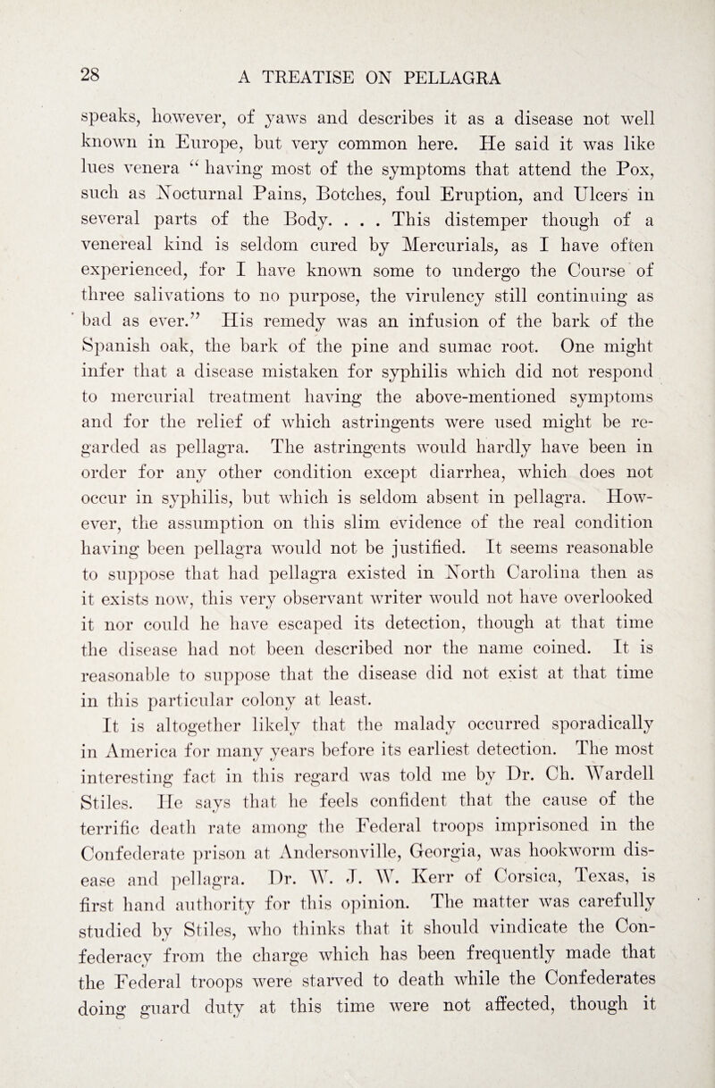 speaks, however, of yaws and describes it as a disease not well known in Europe, but very common here. Lie said it was like lues venera having most of the symptoms that attend the Pox, such as Nocturnal Pains, Botches, foul Eruption, and Ulcers in several parts of the Body. . . . This distemper though of a venereal kind is seldom cured by Mercurials, as I have often experienced, for I have known some to undergo the Course of three salivations to no purpose, the virulency still continuing as bad as ever.” His remedy was an infusion of the bark of the Spanish oak, the bark of the pine and sumac root. One might infer that a disease mistaken for syphilis which did not respond to mercurial treatment having the above-mentioned symptoms and for the relief of which astringents were used might be re¬ garded as pellagra. The astringents would hardly have been in order for any other condition except diarrhea, which does not occur in syphilis, but which is seldom absent in pellagra. How¬ ever, the assumption on this slim evidence of the real condition having been pellagra would not be justified. It seems reasonable to suppose that had pellagra existed in North Carolina then as it exists now, this very observant writer would not have overlooked it nor could he have escaped its detection, though at that time the disease had not been described nor the name coined. It is reasonable to suppose that the disease did not exist at that time in this particular colony at least. It is altogether likely that the malady occurred sporadically in America for many years before its earliest detection. The most interesting fact in this regard was told me by Dr. Ch. Wardell Stiles. He says that he feels confident that the cause of the terrific death rate among the Federal troops imprisoned in the Confederate prison at Andersonville, Georgia, was hookworm dis¬ ease and pellagra. Dr. W. J. W. Kerr of Corsica, Texas, is first hand authority for this opinion. The matter was carefully studied by Stiles, who thinks that it should vindicate the Con¬ federacy from the charge which has been frequently made that the Federal troops were starved to death while the Confederates doing guard duty at this time were not affected, though it