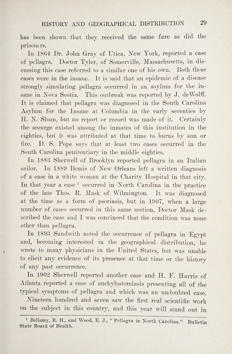 has been shown that they received the same fare as did the prisoners. In 1864 Dr. John Gray of Utica, Yew York, reported a case of pellagra. Doctor Tyler, of Somerville, Massachusetts, in dis¬ cussing this case referred to a similar one of his own. Both these cases were in the insane. It is said that an epidemic of a disease strongly simulating pellagra occurred in an asylum for the in¬ sane in Yova Scotia. This outbreak was reported by J. deWolff. It is claimed that pellagra was diagnosed in the South Carolina Asylum for the Insane at Columbia in the early seventies by H. 1ST. Sloan, but no report or record was made of it. Certainly the scourge existed among the inmates of this institution in the eighties, but it was attributed at that time to burns by sun or fire. D. S. Pope says that at least two cases occurred in the South Carolina penitentiary in the middle eighties. In 1883 Sherwell of Brooklyn reported pellagra in an Italian sailor. In 1889 Bemis of Yew Orleans left a written diagnosis of a case in a white woman at the Charity Hospital in that city. In that year a case 1 occurred in Yortli Carolina in the practice of the late Thos. R. Mask of Wilmington. It was diagnosed at the time as a form of psoriasis, but in 1907, when a large number of cases occurred in this same section, Doctor Mask de¬ scribed the case and I was convinced that the condition was none other than pellagra. In 1893 Sandwith noted the occurrence of pellagra in Egypt and, becoming interested in the geographical distribution, he wrote to many physicians in the United States, but was unable to elicit any evidence of its presence at that time or the history of any past occurrence. In 1902 Sherwell reported another case and H. F. Harris of Atlanta reported a case of anchvlostomiasis presenting all of the typical symptoms of pellagra and which was an undoubted case. Nineteen hundred and seven saw the first real scientific work on the subject in this country, and this year will stand out in 1 Bellamy, R. H., and Wood, E. J., “ Pellagra in North Carolina.” Bulletin State Board of Health.