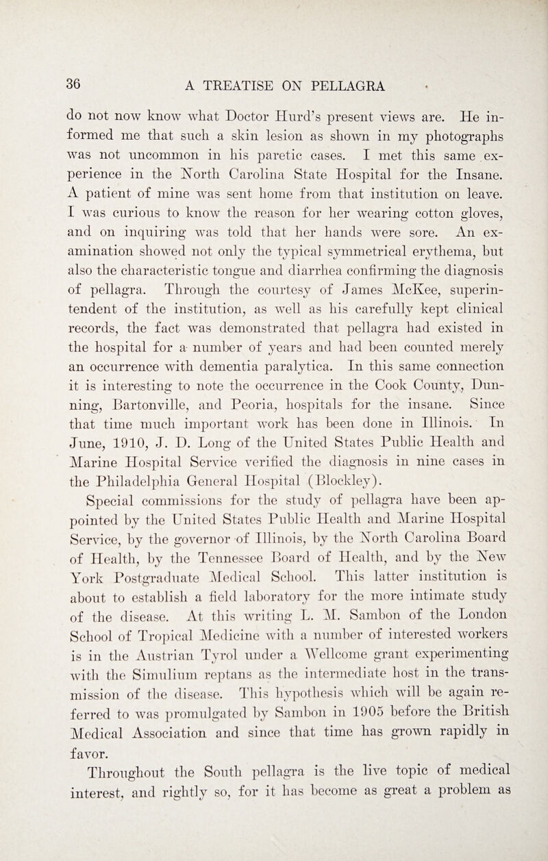 do not now know what Doctor Hurd’s present views are. He in¬ formed me that snch a skin lesion as shown in my photographs was not uncommon in his paretic cases. I met this same ex¬ perience in the Korth Carolina State Hospital for the Insane. A patient of mine was sent home from that institution on leave. I was curious to know the reason for her wearing cotton gloves, and on inquiring was told that her hands were sore. An ex¬ amination showed not only the typical symmetrical erythema, hut also the characteristic tongue and diarrhea confirming the diagnosis of pellagra. Through the courtesy of James McKee, superin¬ tendent of the institution, as well as his carefully kept clinical records, the fact was demonstrated that pellagra had existed in the hospital for a number of years and had been counted merely an occurrence with dementia paralytica. In this same connection it is interesting to note the occurrence in the Cook County, Dun¬ ning, Bartonville, and Peoria, hospitals for the insane. Since that time much important work has been done in Illinois. In June, 1910, J. D. Long of the United States Public Health and Marine Hospital Service verified the diagnosis in nine cases in the Philadelphia General Hospital (Blockley). Special commissions for the study of pellagra have been ap¬ pointed by the United States Public Health and Marine Hospital Service, by the governor of Illinois, by the North Carolina Board of Health, by the Tennessee Board of Health, and by the New York Postgraduate Medical School. This latter institution is about to establish a field laboratory for the more intimate study of the disease. At this writing L. M. Sambon of the London School of Tropical Medicine with a number of interested workers is in the Austrian Tyrol under a Wellcome grant experimenting with the Simulium reptans as the intermediate host in the trans¬ mission of the disease. This hypothesis which will be again re¬ ferred to was promulgated by Sambon in 1905 before the British Medical Association and since that time has grown rapidly in favor. Throughout the South pellagra is the live topic of medical interest, and rightly so, for it has become as great a problem as