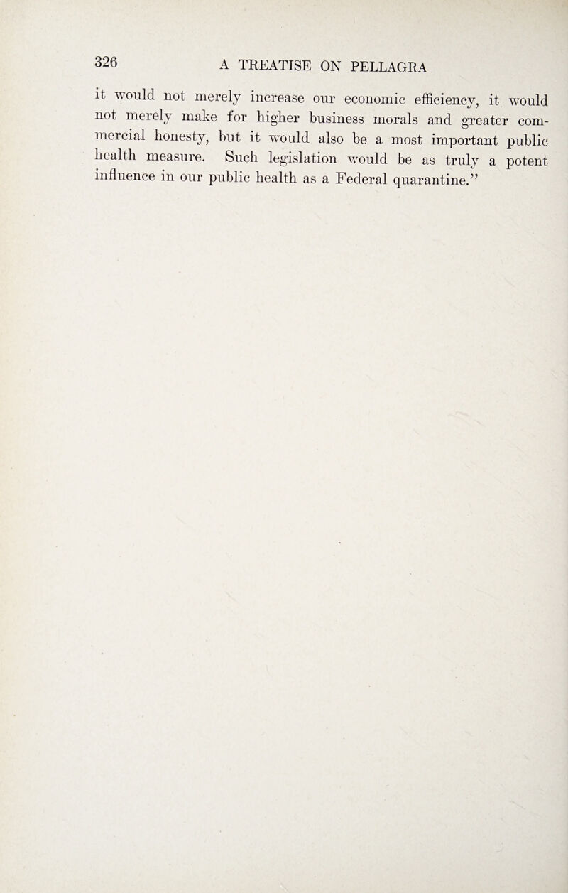 it would not merely increase our economic efficiency, it would not merely make for higher business morals and greater com¬ mercial honesty, but it would also be a most important public health measure. Such legislation would be as truly a potent influence in our public health as a Federal quarantine.”