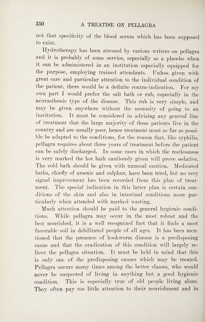 not that specificity of the blood serum which has been supposed to exist. Hydrotherapy has been stressed by various writers on pellagra and it is probably of some service, especially as a placebo when it can be administered in an institution especially equipped for the purpose, employing trained attendants. Unless given with great care and particular attention to the individual condition of the patient, there would be a definite contra-indication. For my own part I would prefer the salt bath or rub, especially in the neurasthenic type of the disease. This rub is very simple, and may be given anywhere without the necessity of going to an institution. It must be considered in advising any general line of treatment that the large majority of these patients live in the country and are usually poor, hence treatment must as far as possi¬ ble be adapted to the conditions, for the reason that, like syphilis, pellagra requires about three years of treatment before the patient can be safely discharged. In some cases in which the restlessness is very marked the hot bath cautiously given will prove sedative. The cold bath should be given with unusual caution. Medicated baths, chiefly of arsenic and sulphur, have been tried, but no very signal improvement has been recorded from this plan of treat¬ ment. The special indication in this latter plan is certain con¬ ditions of the skin and also in intestinal conditions more par¬ ticularly when attended with marked wasting. xJ CD Much attention should be paid to the general hygienic condi¬ tions. While pellagra may occur in the most robust and the best nourished, it is a well recognized fact that it finds a most favorable soil in debilitated people of all ages. It has been men¬ tioned that the presence of hookworm disease is a predisposing cause and that the eradication of this condition will largely re¬ lieve the pellagra situation. It must be held in mind that this is only one of the predisposing causes which may be treated. Pellagra occurs many times among the better classes, who would never be suspected of living in anything but a good hygienic condition. This is especially true of old people living alone. They often pay too little attention to their nourishment and in