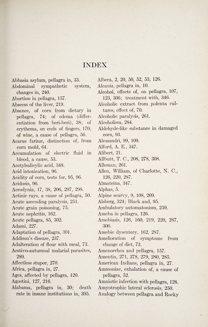 INDEX Abbasia asylum, pellagra in, 33. Abdominal sympathetic system, changes in, 240. Abortion in pellagra, 157. Abscess of the liver, 219. Absence, of corn from dietary in pellagra, 74; of edema (differ¬ entiation from beri-beri), 38; of erythema, on ends of fingers, 170; of wine, a cause of pellagra, 56. Acarus farinse, distinction of, from corn mold, 64. Accumulation of electric fluid in blood, a cause, 53. Aeetylsalicylic acid, 348. Acid intoxication, 96. Acidity of corn, tests for, 95, 96. Acidosis, 96. Acrodynia, 17, 38, 206, 297, 298. Actinic rays, a cause of pellagra, 50. Acute ascending paralysis, 251. Acute grain poisoning, 75. Acute nephritis, 162. Acute pellagra, 85, 302. Adami, 227. Adaptation of pellagra, 301. Addison’s disease, 237. Adulteration of flour with meal, 73. Aestivo-autumnal malarial parasites, 289. Affectless stupor, 270. Africa, pellagra in, 27. Ages, affected by pellagra, 120. Agostini, 127, 216. Alabama, pellagra in, 30; death rate in insane institutions in, 305. Albera, 2, 20, 50, 52, 53, 126. Alcaniz, pellagra in, 10. Alcohol, effects of, on pellagra, 107, 123, 306; treatment with, 346. Alcoholic extract from polenta cul¬ tures, effect of, 70. Alcoholic paralysis, 261. Alcoholism, 284. Aldehyde-like substance in damaged corn, 93. Alessandri, 99, 109. Alford, A. E., 347. Alibert, 21. Allbutt, T. C., 208, 278, 308. Alleman, 261. Allen, William, of Charlotte, N. C., 126, 220, 287. Almateina, 347. Alphas, 5. Alpine scurvy, 9, 108, 209. Alsberg, 324; Black and, 95. Ambulatory automatonism, 259. Ameba in pellagra, 126. Amebiasis, 126, 160, 219, 220, 287, 306. Amebic dysentery, 162, 2S7. Amelioration of symptoms from change of diet, 73. Amenorrhea and pellagra, 157. Amentia, 271, 278, 279, 280, *285. American Indians, pellagra in, 27. Ammoniac, exhalation of, a cause of pellagra, 52. Amniotic infection with pellagra, 128. Amyotrophic lateral sclerosis, 250. Analogy between pellagra and Rocky
