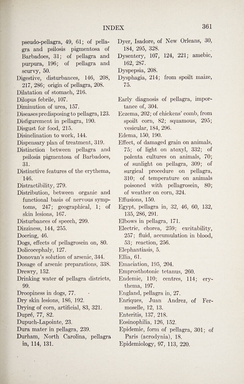pseudo-pellagra, 49, 61; of pella¬ gra and psilosis pigmentosa of Barbadoes, 31; of pellagra and purpura, 196; of pellagra and scurvy, 50. Digestive, disturbances, 146, 208, 217, 286; origin of pellagra, 208. Dilatation of stomach, 216. Dilopus febrile, 107. Diminution of urea, 157. Diseases predisposing to pellagra, 123. Disfigurement in pellagra, 190. Disgust for food, 215. Disinclination to work, 144. Dispensary plan of treatment, 319. Distinction between pellagra and psilosis pigmentosa of Barbadoes, 31. Distinctive features of the erythema, 146. Distractibility, 279. Distribution, between organic and functional basis of nervous symp¬ toms, 247; geographical, 1; of skin lesions, 167. Disturbances of speech, 299. Dizziness, 144, 255. Doering, 46. Dogs, effects of pellagrosein on, 80. Dolicocephaly, 127. Donovan’s solution of arsenic, 344. Dosage of arsenic preparations, 338. Drewry, 152. Drinking water of pellagra districts, 99. Droopiness in dogs, 77. Dry skin lesions, 186, 192. Drying of corn, artificial, 83, 321. Dupre, 77, 82. Dupuch-Lapointe, 23. Dura mater in pellagra, 239. Durham, North Carolina, pellagra in, 114, 131. Dyer, Isadore, of New Orleans, 30, 184, 295, 328. Dysentery, 107, 124, 221; amebic, 162, 287. Dyspepsia, 208. Dysphagia, 214; from spoilt maize, 75. Early diagnosis of pellagra, impor¬ tance of, 304. Eczema, 202; of chickens’ comb, from spoilt corn, 82; squamous, 295; vesicular, 184, 296. Edema, 150, 190. Effect, of damaged grain on animals, 75; of light on atoxyl, 332; of polenta cultures on animals, 70; of sunlight on pellagra, 309; of surgical procedure on pellagra, 310; of temperature on animals poisoned with pellagrosein, 80; of weather on corn, 324. Effusions, 150. Egypt, pellagra in, 32, 46, 60, 132, 135, 286, 291. Elbows in pellagra, 171. Electric, chorea, 259; excitability, 257; fluid, accumulation in blood, 53; reaction, 256. Elephantiasis, 5. Ellia, 61. Emaciation, 195, 204. Emprosthotonic tetanus, 260. Endemic, 110; centres, 114; ery¬ thema, 197. England, pellagra in, 27. Enriques, Juan Andrez, of Fer- moselle, 12, 13. Enteritis, 137, 218. Eosinophilia, 126, 152. Epidemic, form of pellagra, 301; of Paris (acrodynia), 18. Epidemiology, 97, 113, 220.