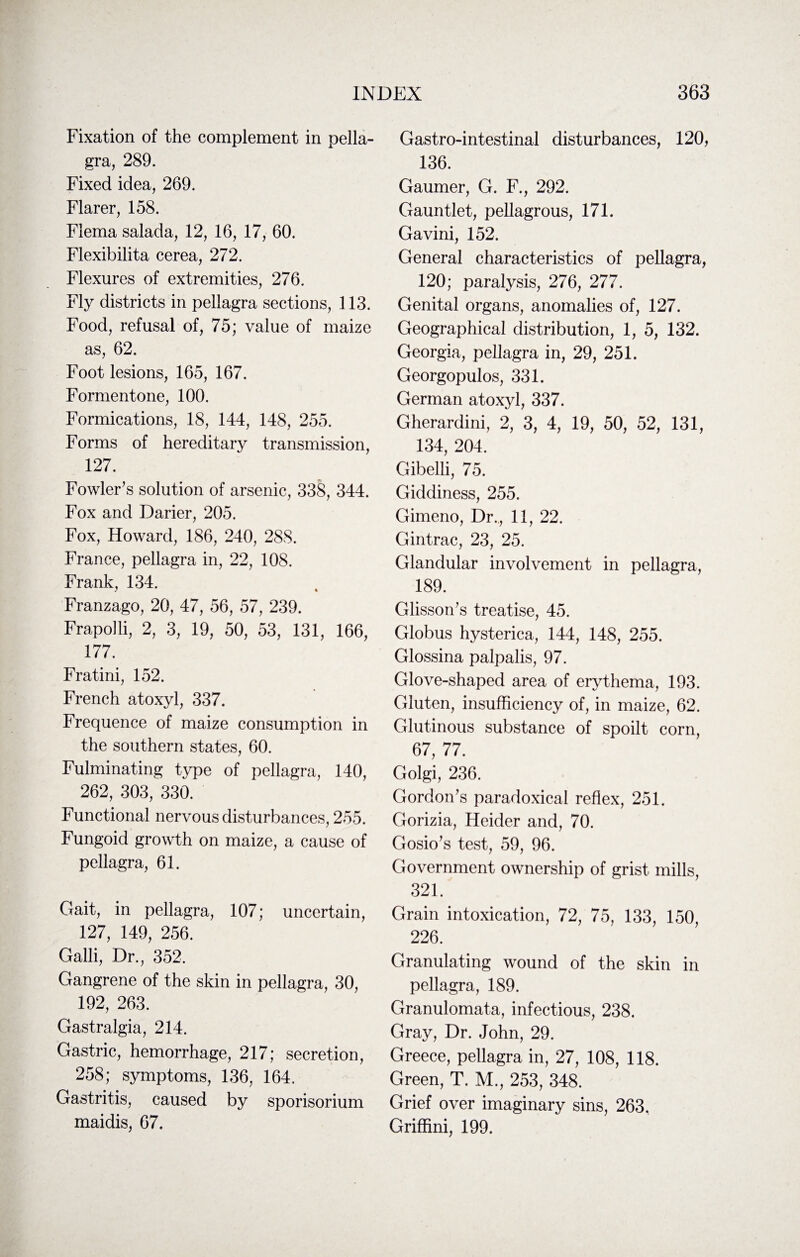 Fixation of the complement in pella¬ gra, 289. Fixed idea, 269. Flarer, 158. Flema salada, 12, 16, 17, 60. Flexibilita cerea, 272. Flexures of extremities, 276. Fly districts in pellagra sections, 113. Food, refusal of, 75; value of maize as, 62. Foot lesions, 165, 167. Formentone, 100. Formications, 18, 144, 148, 255. Forms of hereditary transmission, 127. Fowler’s solution of arsenic, 338, 344. Fox and Darier, 205. Fox, Howard, 186, 240, 288. France, pellagra in, 22, 108. Frank, 134. Franzago, 20, 47, 56, 57, 239. Frapolli, 2, 3, 19, 50, 53, 131, 166, 177. Fratini, 152. French atoxyl, 337. Frequence of maize consumption in the southern states, 60. Fulminating type of pellagra, 140, 262, 303, 330. Functional nervous disturbances, 255. Fungoid growth on maize, a cause of pellagra, 61. Gait, in pellagra, 107; uncertain, 127, 149, 256. Galli, Dr., 352. Gangrene of the skin in pellagra, 30, 192, 263. Gastralgia, 214. Gastric, hemorrhage, 217; secretion, 258; symptoms, 136, 164. Gastritis, caused by sporisorium maidis, 67. Gastro-intestinal disturbances, 120, 136. Gaumer, G. F., 292. Gauntlet, pellagrous, 171. Gavini, 152. General characteristics of pellagra, 120; paralysis, 276, 277. Genital organs, anomalies of, 127. Geographical distribution, 1, 5, 132. Georgia, pellagra in, 29, 251. Georgopulos, 331. German atoxyl, 337. Gherardini, 2, 3, 4, 19, 50, 52, 131, 134, 204. Gibelli, 75. Giddiness, 255. Gimeno, Dr., 11, 22. Gintrac, 23, 25. Glandular involvement in pellagra, 189. Glisson’s treatise, 45. Globus hysterica, 144, 148, 255. Glossina palpalis, 97. Glove-shaped area of erythema, 193. Gluten, insufficiency of, in maize, 62. Glutinous substance of spoilt corn, 67, 77. Golgi, 236. Gordon’s paradoxical reflex, 251. Gorizia, Heider and, 70. Gosio’s test, 59, 96. Government ownership of grist mills, 321. Grain intoxication, 72, 75, 133, 150, 226. Granulating wound of the skin in pellagra, 189. Granulomata, infectious, 238. Gray, Dr. John, 29. Greece, pellagra in, 27, 108, 118. Green, T. M., 253, 348. Grief over imaginary sins, 263. Griffini, 199.