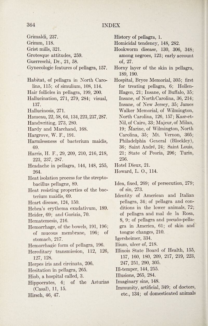 Grimaldi, 237. Grimm, 118. Grist mills, 321. Grotesque attitudes, 259. Guerreschi, Dr., 21, 58. Gynecologic features of pellagra, 157. Habitat, of pellagra in North Caro¬ lina, 115; of simulium, 108, 114. Hair follicles in pellagra, 199, 200. Hallucination, 271, 279, 284; visual, 137. Hallucinosis, 271. Hameau, 22, 58, 64, 134,223,237,287. Handwriting, 273, 280. Hardy and Marchand, 168. Hargrove, W. F., 191. Harmlessness of bacterium maidis, 69. Harris, H. F., 29, 209, 210, 216, 218, 223, 237, 287. Headache in pellagra, 144, 148, 255, 264. Heat isolation process for the strepto- bacillus pellagrae, 89. Heat resisting properties of the bac¬ terium maidis, 69. Heart disease, 124, 150. Hebra’s erythema exudativum, 189. Heider, 69; and Gorizia, 70. Hematemesis, 216. Hemorrhage, of the bowels, 191, 196; of mucous membrane, 196; of stomach, 217. Hemorrhagic form of pellagra, 196. Hereditary transmission, 112, 126, 127, 128. Herpes iris and circinata, 206. Hesitation in pellagra, 265. Hiob, a hospital called, 3. Hippocrates, 4; of the Asturias (Casal), 11, 15. Hirsch, 46, 47. History of pellagra, 1. Homicidal tendency, 148, 282. Hookworm disease, 130, 306, 348; among negroes, 123; early account of, 27. Horny layer of the skin in pellagra, 189, 190. Hospital, Bryce Memorial, 305; first for treating pellagra, 6; Hollen- Hagen, 21; Insane, of Buffalo, 35; Insane, of North Carolina, 36, 214; Insane, of New Jersey, 35; James Walker Memorial, of Wilmington, North Carolina, 126, 157; Kasr-et- Nil, of Cairo, 33; Majeur, of Milan, 19; iVlarine, of Wilmington, North Carolina, 35; Mt. Vernon, 305; Philadelphia General (Blockley), 36; Saint Andre, 24; Saint Louis, 21; State of Peoria, 296; Turin, 256. Hotel Dieux, 21. Howard, L. O., 114. Idea, fixed, 269; of persecution, 279; of sin, 273. Identity of American and Italian pellagra, 34; of pellagra and con¬ ditions in the lower animals, 72; of pellagra and mal de la Rosa, 8, 9; of pellagra and pseudo-pella¬ gra in America, 61; of skin and tongue changes, 210. Igersheimer, 334. Ilium, ulcer of, 218. Illinois State Board of Health, 155, 157, 160, 180, 209, 217, 219, 223, 247, 251, 290, 305. Ill-temper, 144, 255. Illusions, 265, 284. Imaginary sins, 148. Immunity, artificial, 349; of doctors, etc., 134; of domesticated animals