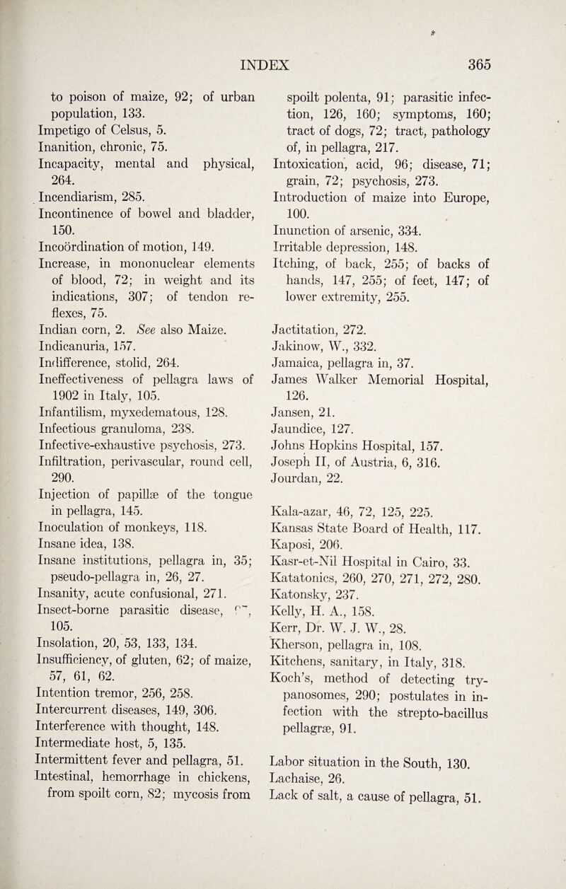 to poison of maize, 92; of urban population, 133. Impetigo of Celsus, 5. Inanition, chronic, 75. Incapacity, mental and physical, 264. Incendiarism, 285. Incontinence of bowel and bladder, 150. Incoordination of motion, 149. Increase, in mononuclear elements of blood, 72; in weight and its indications, 307; of tendon re¬ flexes, 75. Indian corn, 2. See also Maize. Indicanuria, 157. Indifference, stolid, 264. Ineffectiveness of pellagra laws of 1902 in Italy, 105. Infantilism, myxedematous, 128. Infectious granuloma, 238. Infective-exhaustive psychosis, 273. Infiltration, perivascular, round cell, 290. Injection of papillae of the tongue in pellagra, 145. Inoculation of monkeys, 118. Insane idea, 138. Insane institutions, pellagra in, 35; pseudo-pellagra in, 26, 27. Insanity, acute confusional, 271. Insect-borne parasitic disease, W, 105. Insolation, 20, 53, 133, 134. Insufficiency, of gluten, 62; of maize, 57, 61, 62. Intention tremor, 256, 258. Intercurrent diseases, 149, 306. Interference with thought, 148. Intermediate host, 5, 135. Intermittent fever and pellagra, 51. Intestinal, hemorrhage in chickens, from spoilt corn, 82; mycosis from spoilt polenta, 91; parasitic infec¬ tion, 126, 160; symptoms, 160; tract of dogs, 72; tract, pathology of, in pellagra, 217. Intoxication, acid, 96; disease, 71; grain, 72; psychosis, 273. Introduction of maize into Europe, 100. Inunction of arsenic, 334. Irritable depression, 148. Itching, of back, 255; of backs of hands, 147, 255; of feet, 147; of lower extremity, 255. Jactitation, 272. Jakinow, W., 332. Jamaica, pellagra in, 37. James Walker Memorial Hospital, 126. Jansen, 21. Jaundice, 127. Johns Hopkins Hospital, 157. Joseph II, of Austria, 6, 316. Jourdan, 22. Kala-azar, 46, 72, 125, 225. Kansas State Board of Health, 117. Kaposi, 206. Kasr-et-Nil Hospital in Cairo, 33. Katatonics, 260, 270, 271, 272, 280. Katonsky, 237. Kelly, H. A., 158. Kerr, Dr. W. J. W., 28. Kherson, pellagra in, 108. Kitchens, sanitary, in Italy, 318. Koch’s, method of detecting try¬ panosomes, 290; postulates in in¬ fection with the strepto-bacillus pellagra, 91. Labor situation in the South, 130. Lachaise, 26. Lack of salt, a cause of pellagra, 51.