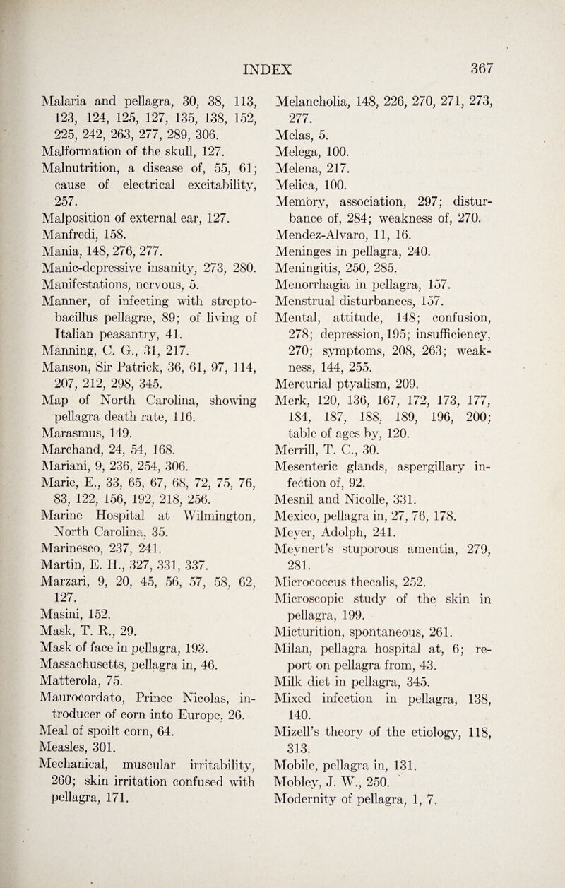 Malaria and pellagra, 30, 38, 113, 123, 124, 125, 127, 135, 138, 152, 225, 242, 263, 277, 289, 306. Malformation of the skull, 127. Malnutrition, a disease of, 55, 61; cause of electrical excitability, 257. Malposition of external ear, 127. Manfredi, 158. Mania, 148, 276, 277. Manic-depressive insanity, 273, 280. Manifestations, nervous, 5. Manner, of infecting with strepto- bacillus pellagrae, 89; of living of Italian peasantry, 41. Manning, C. G., 31, 217. Manson, Sir Patrick, 36, 61, 97, 114, 207, 212, 298, 345. Map of North Carolina, showing pellagra death rate, 116. Marasmus, 149. Marchand, 24, 54, 168. Mariani, 9, 236, 254, 306. Marie, E., 33, 65, 67, 68, 72, 75, 76, 83, 122, 156, 192, 218, 256. Marine Hospital at Wilmington, North Carolina, 35. Marinesco, 237, 241. Martin, E. H., 327, 331, 337. Marzari, 9, 20, 45, 56, 57, 58, 62, 127. Masini, 152. Mask, T. R., 29. Mask of face in pellagra, 193. Massachusetts, pellagra in, 46. Matterola, 75. Maurocordato, Prince Nicolas, in¬ troducer of corn into Europe, 26. Meal of spoilt corn, 64. Measles, 301. Mechanical, muscular irritability, 260; skin irritation confused with pellagra, 171. Melancholia, 148, 226, 270, 271, 273, 277. Melas, 5. Melega, 100. Melena, 217. Melica, 100. Memory, association, 297; distur¬ bance of, 284; weakness of, 270. Mendez-Alvaro, 11, 16. Meninges in pellagra, 240. Meningitis, 250, 285. Menorrhagia in pellagra, 157. Menstrual disturbances, 157. Mental, attitude, 148; confusion, 278; depression, 195; insufficiency, 270; symptoms, 208, 263; weak¬ ness, 144, 255. Mercurial ptyalism, 209. Merk, 120, 136, 167, 172, 173, 177, 184, 187, 188, 189, 196, 200; table of ages by, 120. Merrill, T. C., 30. Mesenteric glands, aspergillary in¬ fection of, 92. Mesnil and Nicolle, 331. Mexico, pellagra in, 27, 76, 178. Meyer, Adolph, 241. Meynert’s stuporous amentia, 279, 281. Micrococcus thecalis, 252. Microscopic study of the skin in pellagra, 199. Micturition, spontaneous, 261. Milan, pellagra hospital at, 6; re¬ port on pellagra from, 43. Milk diet in pellagra, 345. Mixed infection in pellagra, 138, 140. Mizell’s theory of the etiology, 118, 313. Mobile, pellagra in, 131. Mobley, J. W., 250. Modernity of pellagra, 1,7.