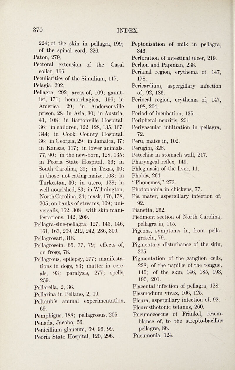 224; of the skin in pellagra, 199; of the spinal cord, 226. Paton, 279. Pectoral extension of the Casal collar, 166. Peculiarities of the Simulium, 117. Pelagia, 292. Pellagra, 292; areas of, 109; gaunt¬ let, 171; hemorrhagica, 196; in America, 29; in Andersonville prison, 28; in Asia, 30; in Austria, 41, 108; in Bartonville Hospital, 36; in children, 122, 128, 135, 167, 344; in Cook County Hospital, 36; in Georgia, 29; in Jamaica, 37; in Kansas, 117; in lower animals, 77, 90; in the new-born, 128, 135; in Peoria State Hospital, 36; in South Carolina, 29; in Texas, 30; in those not eating maize, 103; in Turkestan, 30; in utero, 128; in well nourished, 83; in Wilmington, North Carolina, 34; mask, 176,178, 205; on banks of streams, 109; uni¬ versalis, 162, 308; with skin mani¬ festations, 142, 209. Pellagra-sine-pellagra, 127, 143, 146, 161, 163, 209, 212, 242, 286, 309. Pellagrosari, 318. Pellagrosein, 65, 77, 79; effects of, on frogs, 78. Pellagrous, epilepsy, 277; manifesta¬ tions in dogs, 83; matter in cere¬ als, 93; paralysis, 277; spells, 259. Pellarella, 2, 36. Pellarina in Pellano, 2, 19. Peltaub’s animal experimentation, 69. Pemphigus, 188; pellagrosus, 205. Penada, Jacobo, 56. Penicillium glaucum, 69, 96, 99. Peoria State Hospital, 120, 296. Peptonization of milk in pellagra, 346. Perforation of intestinal ulcer, 219. Perhon and Papinian, 238. Perianal region, erythema of, 147, 178. Pericardium, aspergillary infection of, 92, 186. Perineal region, erythema of, 147, 198, 204. Period of incubation, 135. Peripheral neuritis, 251. Perivascular infiltration in pellagra, 72. Peru, maize in, 102. Perugini, 328. Petechiae in stomach wall, 217. Pharyngeal reflex, 149. Phlegmasia of the liver, 11. Phobia, 264. “ Phonemes/’ 273. Photophobia in chickens, 77. Pia mater, aspergillary infection of, 92. Pianetta, 262. Piedmont section of North Carolina, pellagra in, 115. Pigeons, symptoms in, from pella¬ grosein, 79. Pigmentary disturbance of the skin, 205. Pigmentation of the ganglion cells, 228; of the papillae of the tongue, 145; of the skin, 146, 185, 193, 195, 201. Placental infection of pellagra, 128. Plasmodium vivax, 106, 125. Pleura, aspergillary infection of, 92. Pleurosthotonic tetanus, 260. Pneumococcus of Frankel, resem¬ blance of, to the strepto-bacillus pellagrae, 86. Pneumonia, 124.