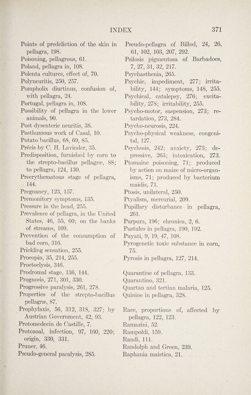 Points of predeliction of the skin in pellagra, 198. Poisoning, pellagrous, 61. Poland, pellagra in, 108. Polenta cultures, effect of, 70. Polyneuritis, 250, 257. Pompholix cliurtinus, confusion of, with pellagra, 24. Portugal, pellagra in, 108. Possibility of pellagra in the lower animals, 90. Post dysenteric neuritis, 38. Posthumous work of Casal, 10. Potato bacillus, 68, 69, 85. Precis by C. H. Lavinder, 35. Predisposition, furnished by corn to the strepto-bacillus pellagrse, 88; to pellagra, 124, 130. Preerythematous stage of pellagra, 144. Pregnancy, 123, 157. Premonitory symptoms, 135. Pressure in the head, 255. Prevalence of pellagra, in the United States, 46, 55, 60; on the banks of streams, 109. Prevention of the consumption of bad corn, 316. Prickling sensation, 255. Procopin, 35, 214, 255. Proctoclysis, 346. Prodromal stage, 136, 144. Prognosis, 271, 301, 330. Progressive paralysis, 261, 278. Properties of the strepto-bacillus pellagrse, 87. Prophylaxis, 56, 312, 318, 327; by Austrian Government, 42, 93. Protomedecin de Castille, 7. Protozoal, infection, 97, 160, 220; origin, 330, 331. Pruner, 46. Pseudo-general paralysis, 285. Pseudo-pellagra of Billocl, 24, 26, 61, 102, 103, 207, 292. Psilosis pigmentosa of Barbadoes, 7, 27, 31, 32, 217. Psychasthenia, 265. Psychic, impediment, 277; irrita¬ bility, 144; symptoms, 148, 255. Psychical, catalepsy, 276; excita¬ bility, 278; irritability, 255. Psycho-motor, suspension, 273; re¬ tardation, 273, 284. Psycho-neurosis, 224. Psycho-physical weakness, congeni¬ tal, 127. Psychosis, 242; anxiety, 273; de¬ pressive, 263; intoxication, 273. Ptomaine poisoning, 71; produced by action on maize of micro-organ¬ isms, 71; produced by bacterium maidis, 71. Ptosis, unilateral, 250. Ptyalism, mercurial, 209. Pupillary disturbance in pellagra, 261. Purpura, 196; chronica, 2, 6. Pustules in pellagra, 190, 192. Puyati, 9, 19, 47, 108. Pyrogenetic toxic substance in corn, 75. Pyrosis in pellagra, 127, 214. Quarantine of pellagra, 133. Quarantino, 321. Quartan and tertian malaria, 125. Quinine in pellagra, 328. Race, proportions of, affected by pellagra, 122, 123. Ramazini, 52. Rampoldi, 159. Randi, 111. Randolph and Green, 239. Raphania maistica, 21. i