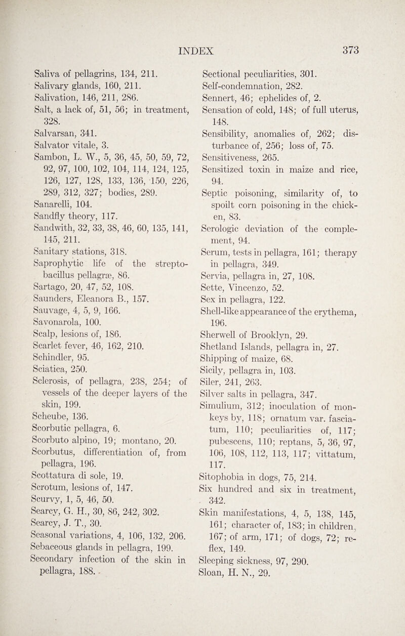 Saliva of pellagrins, 134, 211. Salivary glands, 160, 211. Salivation, 146, 211, 286. Salt, a lack of, 51, 56; in treatment, 328. Salvarsan, 341. Salvator vitale, 3. Sambon, L. W., 5, 36, 45, 50, 59, 72, 92, 97, 100, 102, 104, 114, 124, 125, 126, 127, 128, 133, 136, 150, 226, 289, 312, 327; bodies, 289. Sanarelli, 104. Sandfly theory, 117. Sandwith, 32, 33, 38, 46, 60, 135, 141, 145, 211. Sanitary stations, 318. Saprophytic life of the strepto- bacillus pellagras, 86. Sartago, 20, 47, 52, 108. Saunders, Eleanora B., 157. Sauvage, 4, 5, 9, 166. Savonarola, 100. Scalp, lesions of, 186. Scarlet fever, 46, 162, 210. Schindler, 95. Sciatica, 250. Sclerosis, of pellagra, 238, 254; of vessels of the deeper layers of the skin, 199. Scheube, 136. Scorbutic pellagra, 6. Scorbuto alpino, 19; montano, 20. Scorbutus, differentiation of, from pellagra, 196. Scottatura di sole, 19. Scrotum, lesions of, 147. Scurvy, 1, 5, 46, 50. Searcy, G. H., 30, 86, 242, 302. Searcy, J. T., 30. Seasonal variations, 4, 106, 132, 206. Sebaceous glands in pellagra, 199. Secondary infection of the skin in pellagra, 188. - Sectional peculiarities, 301. Self-condemnation, 282. Sennert, 46; ephelides of, 2. Sensation of cold, 148; of full uterus, 148. Sensibility, anomalies of, 262; dis¬ turbance of, 256; loss of, 75. Sensitiveness, 265. Sensitized toxin in maize and rice, 94. Septic poisoning, similarity of, to spoilt corn poisoning in the chick¬ en, 83. Serologic deviation of the comple¬ ment, 94. Serum, tests in pellagra, 161; therapy in pellagra, 349. Servia, pellagra in, 27, 108. Sette, Vincenzo, 52. Sex in pellagra, 122. Shell-like appearance of the erythema, 196. Sherwell of Brooklyn, 29. Shetland Islands, pellagra in, 27. Shipping of maize, 68. Sicily, pellagra in, 103. Siler, 241, 263. Silver salts in pellagra, 347. Simulium, 312; inoculation of mon¬ keys by, 118; ornatum var. fascia- turn, 110; peculiarities of, 117; pubescens, 110; reptans, 5, 36, 97, 106, 108, 112, 113, 117; vittatum, 117. Sitophobia in dogs, 75, 214. Six hundred and six in treatment, . 342. Skin manifestations, 4, 5, 138, 145, 161; character of, 183; in children, 167; of arm, 171; of dogs, 72; re¬ flex, 149. Sleeping sickness, 97, 290. Sloan, H. N., 29.