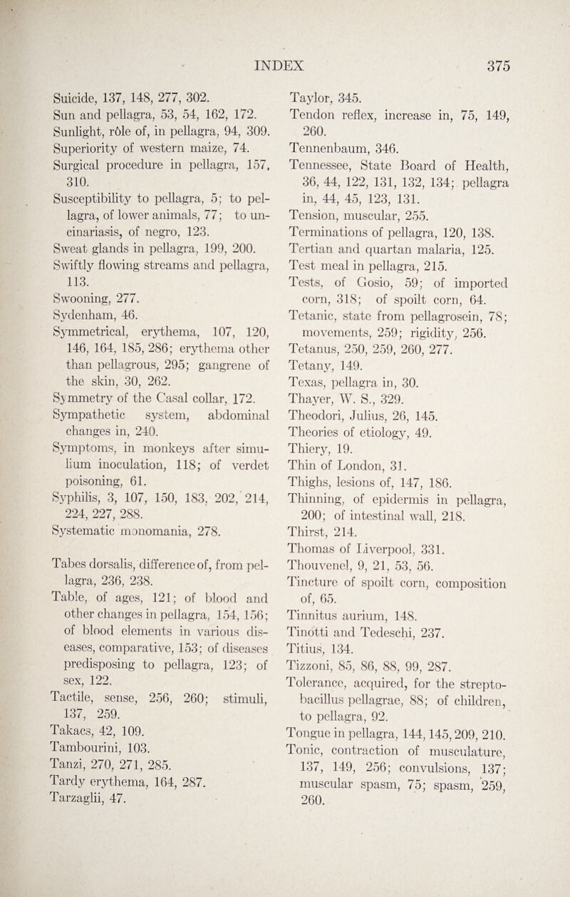 Suicide, 137, 148, 277, 302. Sun and pellagra, 53, 54, 162, 172. Sunlight, role of, in pellagra, 94, 309. Superiority of western maize, 74. Surgical procedure in pellagra, 157, 310. Susceptibility to pellagra, 5; to pel¬ lagra, of lower animals, 77; to un¬ cinariasis, of negro, 123. Sweat glands in pellagra, 199, 200. Swiftly flowing streams and pellagra, 113. Swooning, 277. Sydenham, 46. Symmetrical, erythema, 107, 120, 146, 164, 185, 286; erythema other than pellagrous, 295; gangrene of the skin, 30, 262. Symmetry of the Casal collar, 172. Sympathetic system, abdominal changes in, 240. Symptoms, in monkeys after siniu- lium inoculation, 118; of verdet poisoning, 61. Syphilis, 3, 107, 150, 183, 202, 214, 224, 227, 288. Systematic monomania, 278. Tabes dorsalis, difference of, from pel¬ lagra, 236, 238. Table, of ages, 121; of blood and other changes in pellagra, 154, 156; of blood elements in various dis¬ eases, comparative, 153; of diseases predisposing to pellagra, 123; of sex, 122. Tactile, sense, 256, 260; stimuli, 137, 259. Takacs, 42, 109. Tambourini, 103. Tanzi, 270, 271, 285. Tardy erythema, 164, 287. Tarzaglii, 47. Taylor, 345. Tendon reflex, increase in, 75, 149, 260. Tennenbaum, 346. Tennessee, State Board of Health, 36, 44, 122, 131, 132, 134; pellagra in, 44, 45, 123, 131. Tension, muscular, 255. Terminations of pellagra, 120, 138. Tertian and quartan malaria, 125. Test meal in pellagra, 215. Tests, of Gosio, 59; of imported corn, 318; of spoilt corn, 64. Tetanic, state from pellagrosein, 78; movements, 259; rigidity, 256. Tetanus, 250, 259, 260, 277. Tetany, 149. Texas, pellagra in, 30. Thayer, W. S., 329. Theodori, Julius, 26, 145. Theories of etiology, 49. Thiery, 19. Thin of London, 31. Thighs, lesions of, 147, 186. Thinning, of epidermis in pellagra, 200; of intestinal wall, 218. Thirst, 214. Thomas of Liverpool, 331. Thouvenel, 9, 21, 53, 56. Tincture of spoilt corn, composition of, 65. Tinnitus aurium, 148. Tinotti and Tedeschi, 237. Titius, 134. Tizzoni, 85, 86, 88, 99, 287. Tolerance, acquired, for the strepto- bacillus pellagrae, 88; of children, to pellagra, 92. Tongue in pellagra, 144,145,209, 210. Tonic, contraction of musculature, 137, 149, 256; convulsions, 137; muscular spasm, 75; spasm, 259, 260.