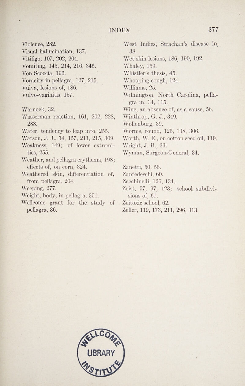 Violence, 282. Visual hallucination, 137. Vitiligo, 107, 202, 204. Vomiting, 145, 214, 216, 346. Von Scoccia, 196. Voracity in pellagra, 127, 215. Vulva, lesions of, 186. Vul vo-vaginitis, 157. Warnock, 32. Wasserman reaction, 161, 202, 228, 288. Water, tendency to leap into, 255. Watson, J. J., 34, 157, 211, 215, 309. Weakness, 149; of lower extremi¬ ties, 255. Weather, and pellagra erythema, 198; effects of, on corn, 324. Weathered skin, differentiation of, from pellagra, 204. Weeping, 277. Weight, body, in pellagra, 351. Wellcome grant for the study of pellagra, 36. West Indies, Strachan’s disease in, 38. Wet skin lesions, 186, 190, 192. Whaley, 159. Whistler’s thesis, 45. Whooping cough, 124. Williams, 25. Wilmington, North Carolina, pella¬ gra in, 34, 115. Wine, an absence of, as a cause, 56. Winthrop, G. J., 349. Wollenburg, 39. Worms, round, 126, 138, 306. Worth, W. E., on cotton seed oil, 119. Wright, J. B., 33. Wyman, Surgeon-General, 34. Zanetti, 50, 56. Zantedeschi, 60. Zecchineili, 126, 134. Zeist, 57, 97, 123; school subdivi¬ sions of, 61. Zeitoxic school, 62. Zeller, 119, 173, 211, 296, 313.