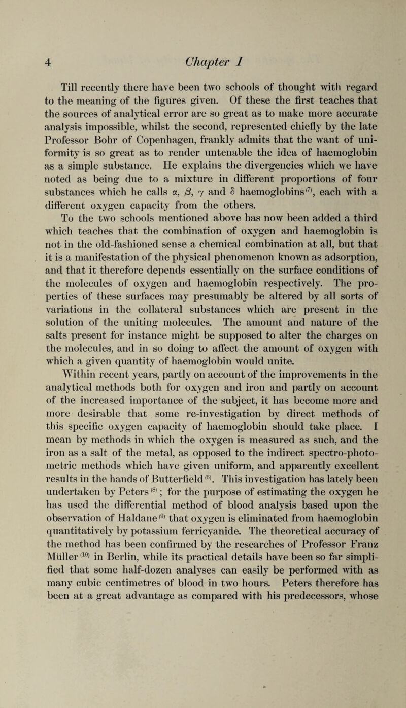 Till recently there have been two schools of thought with regard to the meaning of the figures given. Of these the first teaches that the sources of analytical error are so great as to make more accurate analysis impossible, whilst the second, represented chiefly by the late Professor Bohr of Copenhagen, frankly admits that the want of uni¬ formity is so great as to render untenable the idea of haemoglobin as a simple substance. He explains the divergencies which we have noted as being due to a mixture in different proportions of four substances which he calls a, /3, 7 and B haemoglobins(7), each with a different oxygen capacity from the others. To the two schools mentioned above has now been added a third which teaches that the combination of oxygen and haemoglobin is not in the old-fashioned sense a chemical combination at all, but that it is a manifestation of the physical phenomenon known as adsorption, and that it therefore depends essentially on the surface conditions of the molecules of oxygen and haemoglobin respectively. The pro¬ perties of these surfaces may presumably be altered by all sorts of variations in the collateral substances which are present in the solution of the uniting molecules. The amount and nature of the salts present for instance might be supposed to alter the charges on the molecules, and in so doing to affect the amount of oxygen with which a given quantity of haemoglobin would unite. Within recent years, partly on account of the improvements in the analytical methods both for oxygen and iron and partly on account of the increased importance of the subject, it has become more and more desirable that some re-investigation by direct methods of this specific oxygen capacity of haemoglobin should take place. I mean by methods in which the oxygen is measured as such, and the iron as a salt of the metal, as opposed to the indirect spectro-photo- metric methods which have given uniform, and apparently excellent results in the hands of Butterfield(6). This investigation has lately been undertaken by Peters(8); for the purpose of estimating the oxygen he has used the differential method of blood analysis based upon the observation of Haldane(9) that oxygen is eliminated from haemoglobin quantitatively by potassium ferricyanide. The theoretical accuracy of the method has been confirmed by the researches of Professor Franz Muller(10) in Berlin, while its practical details have been so far simpli¬ fied that some half-dozen analyses can easily be performed with as many cubic centimetres of blood in two hours. Peters therefore has been at a great advantage as compared with his predecessors, whose