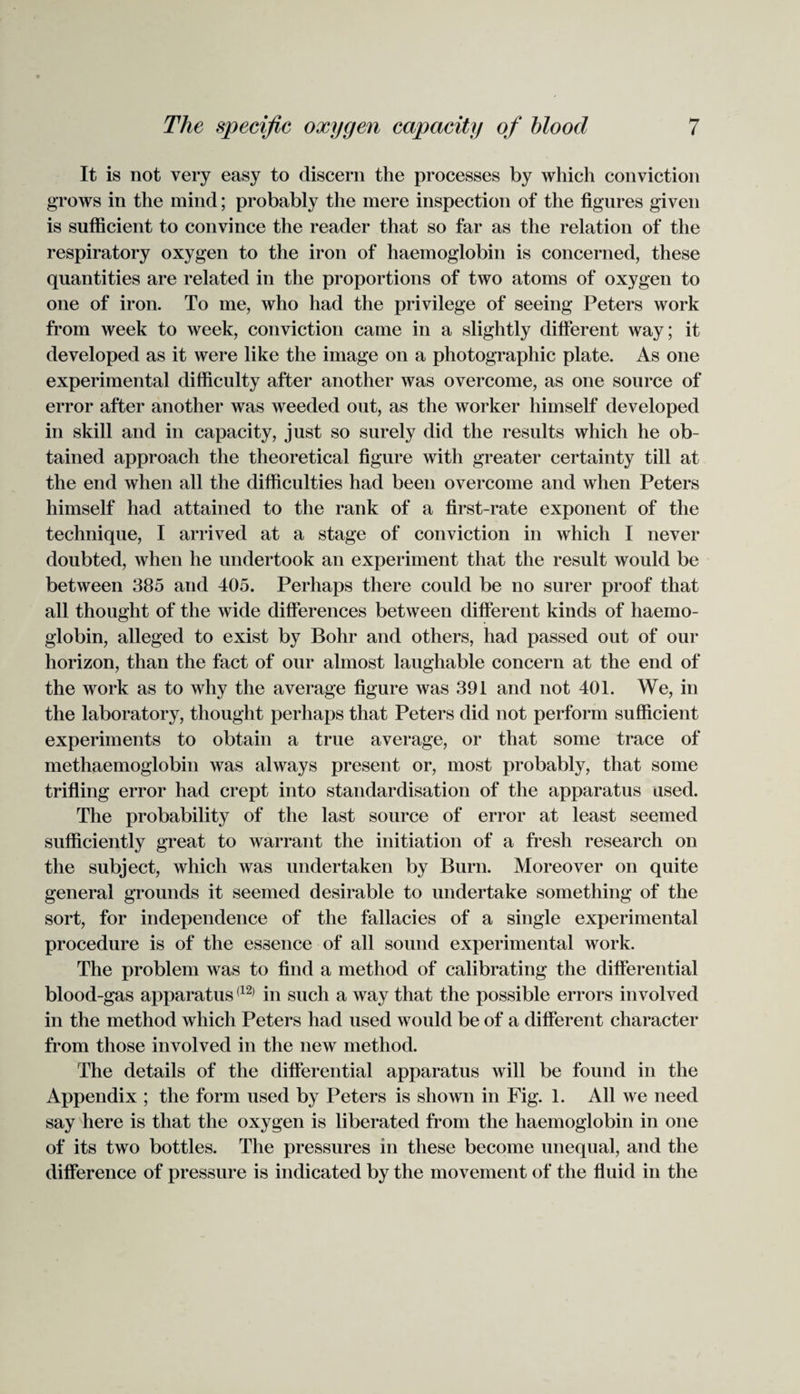 It is not very easy to discern the processes by which conviction grows in the mind; probably the mere inspection of the figures given is sufficient to convince the reader that so far as the relation of the respiratory oxygen to the iron of haemoglobin is concerned, these quantities are related in the proportions of two atoms of oxygen to one of iron. To me, who had the privilege of seeing Peters work from week to week, conviction came in a slightly different way; it developed as it were like the image on a photographic plate. As one experimental difficulty after another was overcome, as one source of error after another was weeded out, as the worker himself developed in skill and in capacity, just so surely did the results which he ob¬ tained approach the theoretical figure with greater certainty till at the end when all the difficulties had been overcome and when Peters himself had attained to the rank of a first-rate exponent of the technique, I arrived at a stage of conviction in which I never doubted, when he undertook an experiment that the result would be between 385 and 405. Perhaps there could be no surer proof that all thought of the wide differences between different kinds of haemo¬ globin, alleged to exist by Bohr and others, had passed out of our horizon, than the fact of our almost laughable concern at the end of the work as to why the average figure was 391 and not 401. We, in the laboratory, thought perhaps that Peters did not perform sufficient experiments to obtain a true average, or that some trace of methaemoglobin was always present or, most probably, that some trifling error had crept into standardisation of the apparatus used. The probability of the last source of error at least seemed sufficiently great to warrant the initiation of a fresh research on the subject, which was undertaken by Burn. Moreover on quite general grounds it seemed desirable to undertake something of the sort, for independence of the fallacies of a single experimental procedure is of the essence of all sound experimental work. The problem was to find a method of calibrating the differential blood-gas apparatus(12) in such a way that the possible errors involved in the method which Peters had used would be of a different character from those involved in the new method. The details of the differential apparatus will be found in the Appendix ; the form used by Peters is shown in Fig. 1. All we need say here is that the oxygen is liberated from the haemoglobin in one of its two bottles. The pressures in these become unequal, and the difference of pressure is indicated by the movement of the fluid in the