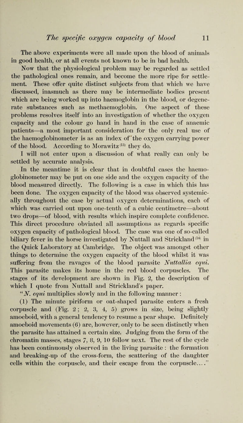 The above experiments were all made upon the blood of animals in good health, or at all events not known to be in bad health. Now that the pl^siological problem may be regarded as settled the pathological ones remain, and become the more ripe for settle¬ ment. These offer quite distinct subjects from that which we have discussed, inasmuch as there may be intermediate bodies present which are being worked up into haemoglobin in the blood, or degene¬ rate substances such as methaemoglobin. One aspect of these problems resolves itself into an investigation of whether the oxygen capacity and the colour go hand in hand in the case of anaemic patients—a most important consideration for the only real use of the haemoglobinometer is as an index of the oxygen carrying power of the blood. According to Morawitz(13) they do. I will not enter upon a discussion of what really can only be settled by accurate analysis. In the meantime it is clear that in doubtful cases the haemo¬ globinometer may be put on one side and the oxygen capacity of the blood measured directly. The following is a case in which this has been done. The oxygen capacity of the blood was observed systemic- ally throughout the case by actual oxygen determinations, each of which was carried out upon one-tenth of a cubic centimetre—about two drops—of blood, with results which inspire complete confidence. This direct procedure obviated all assumptions as regards specific oxygen capacity of pathological blood. The case was one of so-called biliary fever in the horse investigated by Nuttall and Strickland(14) in the Quick Laboratory at Cambridge. The object was amongst other things to determine the oxygen capacity of the blood whilst it was suffering from the ravages of the blood parasite Nuttallia equi. This parasite makes its home in the red blood corpuscles. The stages of its development are shown in Fig. 2, the description of which I quote from Nuttall and Strickland’s paper. UN. equi multiplies slowly and in the following manner : (1) The minute piriform or oat-shaped parasite enters a fresh corpuscle and (Fig. 2 ; 2, 3, 4, 5) grows in size, being slightly amoeboid, with a general tendency to resume a pear shape. Definitely amoeboid movements (6) are, however, only to be seen distinctly when the parasite has attained a certain size. Judging from the form of the chromatin masses, stages 7, 8, 9, 10 follow next. The rest of the cycle has been continuously observed in the living parasite : the formation and breaking-up of the cross-form, the scattering of the daughter cells within the corpuscle, and their escape from the corpuscle_”